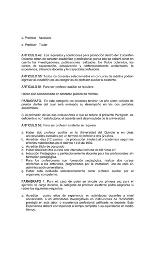 c. Profesor   Asociado 
d. Profesor   Titular 
ARTICULO 49.  Los requisitos y condiciones para promoción dentro del  Escalafón 
Docente serán de carácter académico y profesional, parda ello se deberá tener en 
cuenta  las  investigaciones,  publicaciones  realizadas,  los  títulos  obtenidos,  los 
cursos  de  capacitación,  actualización  y  perfeccionamiento  adelantados,  la 
experiencia, eficiencia docente y la trayectoria profesional. 
ARTICULO 50. Todos los docentes seleccionados en concurso de méritos podrán 
ingresar al escalaf6n en las categorías de profesor auxiliar o asistente. 
ARTICULO 51. Para ser profesor auxiliar se requiere: 
Haber sido seleccionado en concurso público de méritos. 
PARAGRAFO.  En esta categoría los docentes tendrán un año como período de 
prueba  dentro  del  cual  será  evaluado  su  desempaño  en  los  dos  períodos 
académicos. 
Si el promedio de las dos evaluaciones a que se refiere el presente Parágrafo  es 
deficiente o no ' satisfactoria, el docente será desvinculado de la universidad. 
ARTICULO 52: Para ser profesor asistente se requiere 
a.  Haber  sido  profesor  auxiliar  en  la  Universidad  del  Quindío  o  en  otras 
universidades estatales por un término no inferior a dos (2) años. 
b.  Acreditar  diez (10) puntos   de producción  intelectual o académica según los 
criterios establecidos en el decreto 1444 de 1992. 
c.  Acreditar título de postgrado 
d.  Haber realizado dos cursos con intensidad mínima de 60 horas en: 
e.  Inducción Pedagógica y perfeccionamiento docente para los profesionales sin 
formación pedagógica. 
f.  Para  los  profesionales  con  formación  pedagógica,  realizar  dos  cursos 
diferentes  a  los  anteriores,  programados  por  la  institución;  uno  de  ellos  en 
administración universitaria. 
g.  Haber  sido  evaluado  satisfactoriamente  como  profesor  auxiliar  por  el 
organismo competente. 
PARAGRAFO  1.  Para  el.  caso  de  quien  se  vincule  por  primera  vez  para  el 
ejercicio de cargo docente, la categoría de profesor asistente podrá asignarse si 
reúne los siguientes requisitos: 
a.  Acreditar    cuatro  años  de  experiencia  en  actividades  docentes  a  nivel 
universitario,  o  en  actividades  Investigativas  en  instituciones  de  reconocido 
prestigio  en  esta labor,  o  experiencia profesional  calificada  no  docente.  Esta 
Experiencia deberá corresponder a tiempo completo o su equivalente en medio 
tiempo.
 