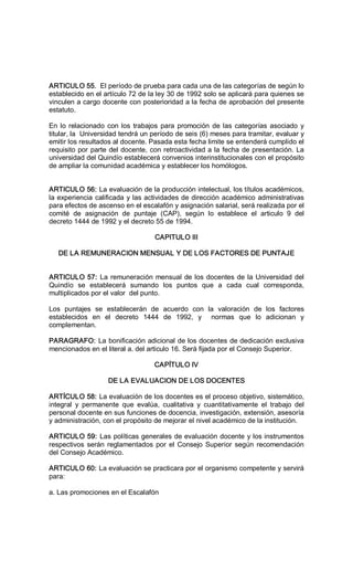 ARTICULO 55.  El período de prueba para cada una de las categorías de según lo 
establecido en el artículo 72 de la ley 30 de 1992 solo se aplicará para quienes se 
vinculen a cargo docente con posterioridad a la fecha de aprobación del presente 
estatuto. 
En lo relacionado con los trabajos para promoción de las categorías asociado y 
titular, la  Universidad tendrá un período de seis (6) meses para tramitar, evaluar y 
emitir los resultados al docente. Pasada esta fecha limite se entenderá cumplido el 
requisito por parte del docente, con retroactividad a la fecha de presentación. La 
universidad del Quindío establecerá convenios interinstitucionales con el propósito 
de ampliar la comunidad académica y establecer los homólogos. 
ARTICULO 56: La evaluación de la producción intelectual, los títulos académicos, 
la experiencia calificada y las actividades de dirección académico administrativas 
para efectos de ascenso en el escalafón y asignación salarial, será realizada por el 
comité  de  asignación  de  puntaje  (CAP),  según  lo  establece  el  articulo  9  del 
decreto 1444 de 1992 y el decreto 55 de 1994. 
CAPITULO III 
DE LA REMUNERACION MENSUAL Y DE LOS FACTORES DE PUNTAJE 
ARTICULO 57: La remuneración mensual de los docentes de la Universidad del 
Quindío  se  establecerá  sumando  los  puntos  que  a  cada  cual  corresponda, 
multiplicados por el valor  del punto. 
Los  puntajes  se  establecerán  de  acuerdo  con  la  valoración  de  los  factores 
establecidos  en  el  decreto  1444  de  1992,  y    normas  que  lo  adicionan  y 
complementan. 
PARAGRAFO: La bonificación adicional de los docentes de dedicación exclusiva 
mencionados en el literal a. del articulo 16. Será fijada por el Consejo Superior. 
CAPÍTULO IV 
DE LA EVALUACION DE LOS DOCENTES 
ARTÍCULO 58: La evaluación de los docentes es el proceso objetivo, sistemático, 
integral  y  permanente  que  evalúa,  cualitativa  y  cuantitativamente  el  trabajo  del 
personal docente en sus funciones de docencia, investigación, extensión, asesoría 
y administración, con el propósito de mejorar el nivel académico de la institución. 
ARTICULO 59: Las políticas generales de evaluación docente y los instrumentos 
respectivos serán reglamentados por el Consejo Superior según recomendación 
del Consejo Académico. 
ARTICULO 60: La evaluación se practicara por el organismo competente y servirá 
para: 
a. Las promociones en el Escalafón
 