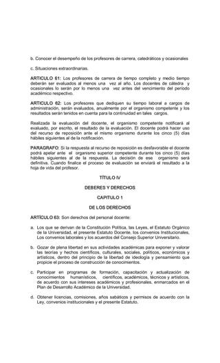 b. Conocer el desempeño de los profesores de carrera, catedráticos y ocasionales 
c. Situaciones extraordinarias. 
ARTICULO  61:  Los  profesores  de  carrera  de  tiempo  completo  y  medio  tiempo 
deberán  ser  evaluados  al  menos  una    vez  al  año.  Los  docentes  de  cátedra    y 
ocasionales  lo  serán  por  lo  menos  una    vez  antes  del  vencimiento  del  período 
académico respectivo. 
ARTICULO  62:  Los  profesores  que  dediquen  su  tiempo  laboral  a  cargos  de 
administración, serán evaluados, anualmente por el organismo competente y los 
resultados serán tenidos en cuenta para la continuidad en tales  cargos. 
Realizada  la  evaluación  del  docente,  el  organismo  competente  notificará  al 
evaluado, por escrito, el resultado de la evaluación. El docente podrá hacer uso 
del  recurso  de  reposición  ante  el  mismo  organismo  durante  los  cinco  (5)  días 
hábiles siguientes al de la notificación. 
PARAGRAFO: Si la respuesta al recurso de reposición es desfavorable el docente 
podrá apelar ante  el  organismo superior competente durante los cinco (5) días 
hábiles  siguientes  al  de  la  respuesta.  La  decisión  de  ese    organismo  será 
definitiva.  Cuando  finalice  el proceso  de  evaluación  se  enviará  el resultado  a la 
hoja de vida del profesor. 
TÍTULO IV 
DEBERES Y DERECHOS 
CAPITULO 1 
DE LOS DERECHOS 
ARTÍCULO 63: Son derechos del personal docente: 
a.  Los que se derivan de la Constitución Política, las Leyes, el Estatuto Orgánico 
de la Universidad, el presente Estatuto Docente, los convenios Institucionales, 
Los convenios laborales y los acuerdos del Consejo Superior Universitario. 
b.  Gozar de plena libertad en sus actividades académicas para exponer y valorar 
las  teorías  y  hechos  científicos,  culturales,  sociales,  políticos,  económicos  y 
artísticos,  dentro  del  principio  de la libertad  de  ideología  y  pensamiento  que 
propicie el proceso de construcción de conocimientos. 
c.  Participar  en  programas  de  formación,  capacitación  y  actualización  de 
conocimientos    humanísticos,    científicos, académicos, técnicos y artísticos, 
de acuerdo con sus intereses académicos y profesionales, enmarcados en el 
Plan de Desarrollo Académico de la Universidad. 
d.  Obtener licencias, comisiones, años sabáticos y permisos de acuerdo con la 
Ley, convenios institucionales y el presente Estatuto.
 