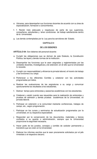 e.  Ubicarse, para desempeñar sus funciones docentes de acuerdo con su área de 
especialización, formación o conocimientos. 
f.  f.  Recibir  trato  adecuado  y  respetuoso  de  parte  de  sus  superiores, 
compañeros, estudiantes y  tener condiciones  de trabajo satisfactorias dentro 
de la  Universidad. 
g.  Las demás contempladas por la  Ley para los servidores del  Estado. 
CAPITULO Il 
DE LOS DEBERES 
ARTÍCULO 64: Son deberes del personal docente: 
a.  Cumplir  las  obligaciones  que  se  deriven  de  este  Estatuto,  la  Constitución 
Política, las leyes y demás normas de la institución. 
b.  Desempeñar  las  funciones  que  le  sean  asignadas  y  reglamentadas  por  las 
unidades docentes, Investigativas y de extensión; en el sitio que la Universidad 
lo necesite. 
c.  Cumplir con responsabilidad y eficiencia la jornada laboral, el horario de trabajo 
y las funciones a su cargo. 
d.  Pertenecer  a  los  diferentes  Comités  y  colaborar  con  las  actividades 
programadas por éstos. 
e.  Realizar  las  evaluaciones  de  las  asignaturas  a  su  cargo  y  comunicar 
oportunamente los resultados a los estudiantes. 
f.  Dedicar  tiempo para entrevistas y asesorías académicas con los estudiantes. 
g.  Colaborar y asistir cuando sea requeridos para la realización de entrevistas y 
pruebas  de  admisión  y  demás  pruebas    académicas  de  la  Universidad,  en 
jornada laboral. 
h.  Participar  en  extensión  a  la  comunidad  mediante  conferencias,  trabajos  de 
campo, etc., según programación. 
i.  Participar  en  los  cursos  y  seminarios  de  actualización  programados  por  la 
universidad, en su respectiva especialidad. 
j.  Responder  por  la  conservación  de  los  documentos,  materiales  y  bienes 
confiados  a  su  guarda  o  administración,  siempre  que  la  Universidad 
proporcione la seguridad necesaria. 
k.  Hacer  parte  de  los  jurados,  consejos  y  comités  de  carácter  permanente  y 
transitorio que se creen en la Universidad. 
l.  Elaborar los informes escritos que le sean previamente solicitados por el jefe 
inmediato o el respectivo decano.
 