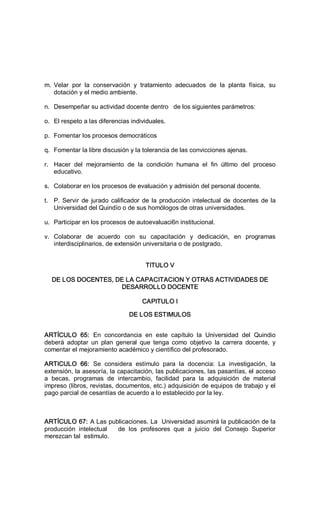 m. Velar  por  la  conservación  y  tratamiento  adecuados  de  la  planta  física,  su 
dotación y el medio ambiente. 
n.  Desempeñar su actividad docente dentro   de los siguientes parámetros: 
o.  El respeto a las diferencias individuales. 
p.  Fomentar los procesos democráticos 
q.  Fomentar la libre discusión y la tolerancia de las convicciones ajenas. 
r.  Hacer  del  mejoramiento  de  la  condición  humana  el  fin  último  del  proceso 
educativo. 
s.  Colaborar en los procesos de evaluación y admisión del personal docente. 
t.  P. Servir de jurado calificador de la producción intelectual de docentes de la 
Universidad del Quindío o de sus homólogos de otras universidades. 
u.  Participar en los procesos de autoevaluaci6n institucional. 
v.  Colaborar  de  acuerdo  con  su  capacitación  y  dedicación,  en  programas 
interdisciplinarios, de extensión universitaria o de postgrado. 
TITULO V 
DE LOS DOCENTES, DE LA CAPACITACION Y OTRAS ACTIVIDADES DE 
DESARROLLO DOCENTE 
CAPITULO I 
DE LOS ESTIMULOS 
ARTÍCULO  65:  En  concordancia  en  este  capítulo  la  Universidad  del  Quindio 
deberá  adoptar  un  plan  general  que  tenga  como  objetivo  la  carrera  docente,  y 
comentar el mejoramiento académico y científico del profesorado. 
ARTICULO  66:  Se  considera  estímulo  para  la  docencia:  La  investigación,  la 
extensión, la asesoría, la capacitación, las publicaciones, las pasantías, el acceso 
a  becas,  programas  de  intercambio,  facilidad  para  la  adquisición  de  material 
impreso (libros, revistas, documentos, etc.) adquisición de equipos de trabajo y el 
pago parcial de cesantías de acuerdo a lo establecido por la ley. 
ARTÍCULO 67: A Las publicaciones. La  Universidad asumirá la publicación de la 
producción  intelectual      de  los  profesores  que  a  juicio  del  Consejo  Superior 
merezcan tal  estimulo.
 