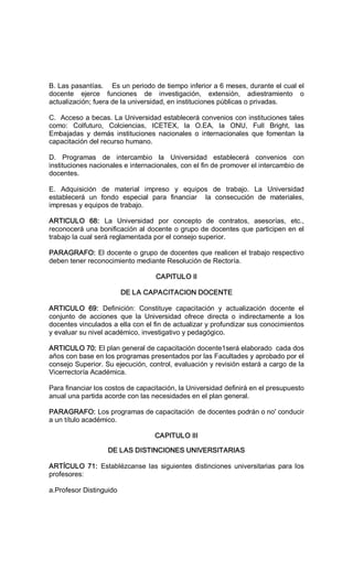 B. Las pasantías.    Es un periodo de tiempo inferior a 6 meses, durante el cual el 
docente  ejerce  funciones  de  investigación,  extensión,  adiestramiento  o 
actualización; fuera de la universidad, en instituciones públicas o privadas. 
C.  Acceso a becas. La Universidad establecerá convenios con instituciones tales 
como:  Colfuturo,  Colciencias,  ICETEX,  la  O.EA,  la  ONU,  Full  Bright,  las 
Embajadas  y  demás  instituciones  nacionales  o  internacionales  que  fomentan  la 
capacitación del recurso humano. 
D.  Programas  de  intercambio  la  Universidad  establecerá  convenios  con 
instituciones nacionales e internacionales, con el fin de promover el intercambio de 
docentes. 
E.  Adquisición  de  material  impreso  y  equipos  de  trabajo.  La  Universidad 
establecerá  un  fondo  especial  para  financiar    la  consecución  de  materiales, 
impresas y equipos de trabajo. 
ARTICULO  68:  La  Universidad  por  concepto  de  contratos,  asesorías,  etc., 
reconocerá una bonificación al docente o grupo de docentes que participen en el 
trabajo la cual será reglamentada por el consejo superior. 
PARAGRAFO: El docente o grupo de docentes que realicen el trabajo respectivo 
deben tener reconocimiento mediante Resolución de Rectoría. 
CAPITULO II 
DE LA CAPACITACION DOCENTE 
ARTICULO  69:  Definición:  Constituye  capacitación  y  actualización  docente  el 
conjunto  de  acciones  que  la  Universidad  ofrece  directa  o  indirectamente  a  los 
docentes vinculados a ella con el fin de actualizar y profundizar sus conocimientos 
y evaluar su nivel académico, investigativo y pedagógico. 
ARTICULO 70: El plan general de capacitación docente1será elaborado  cada dos 
años con base en los programas presentados por las Facultades y aprobado por el 
consejo Superior. Su ejecución, control, evaluación y revisión estará a cargo de la 
Vicerrectoría Académica. 
Para financiar los costos de capacitación, la Universidad definirá en el presupuesto 
anual una partida acorde con las necesidades en el plan general. 
PARAGRAFO: Los programas de capacitación  de docentes podrán o no' conducir 
a un título académico. 
CAPITULO III 
DE LAS DISTINCIONES UNIVERSITARIAS 
ARTÍCULO  71:  Establézcanse las  siguientes  distinciones  universitarias  para los 
profesores: 
a.Profesor Distinguido
 