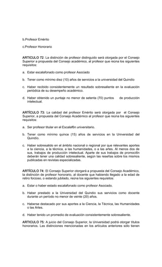 b.Profesor Emérito 
c.Profesor Honorario 
ARTICULO 72: La distinción de profesor distinguido será otorgada por el Consejo 
Superior a propuesta del Consejo académico, al profesor que reúna los siguientes 
requisitos: 
a.  Estar escalafonado como profesor Asociado 
b.  Tener como mínimo diez (10) años de servicios a la universidad del Quindío 
c.  Haber recibido consistentemente un resultado sobresaliente en la evaluación 
periódica de su desempeño académico. 
d.  Haber obtenido un puntaje no menor de setenta (70) puntos     de producción 
intelectual. 
ARTÍCULO  73:  La  calidad  del  profesor  Emérito  será  otorgada  por    el  Consejo 
Superior, a propuesta del Consejo Académico al profesor que reúna los siguientes 
requisitos: 
a.  Ser profesor titular en el Escalaf6n universitario. 
b.  Tener  como  mínimo  quince  (15)  años  de  servicios  en  la  Universidad  del 
Quindío. 
c.  Haber sobresalido en el ámbito nacional o regional por que relevantes aportes 
a la ciencia, a la técnica, a las humanidades, o a las artes. Al menos dos de 
sus, trabajos de producción intelectual. Aparte de sus trabajos de promoci6n 
deberán tener una calidad sobresaliente, según las reseñas sobre los mismos 
publicadas en revistas especializadas. 
ARTÍCULO 74: El Consejo Superior otorgará a propuesta del Consejo Académico, 
la distinción de profesor honorario, al docente que habiendo llegado a la edad de 
retiro forzoso, o estando jubilado, reúna los siguientes requisitos: 
a.  Estar o haber estado escalafonado como profesor Asociado. 
b.  Haber  prestado  a  la  Universidad  del  Quindio  sus  servicios  como  docente 
durante un período no menor de veinte (20) años. 
c.  Haberse destacado por sus aportes a la Ciencia, la Técnica, las Humanidades 
o las Artes. 
d.  Haber tenido un promedio de evaluación consistentemente sobresaliente. 
ARTICULO 75: A juicio del Consejo Superior, la Universidad podrá otorgar títulos 
honorarios. Las distinciones mencionadas en los artículos anteriores sólo tienen
 