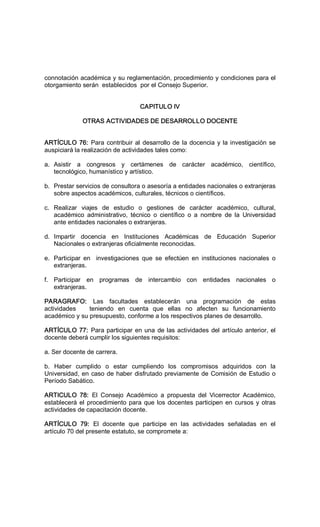 connotación académica y su reglamentación, procedimiento y condiciones para el 
otorgamiento serán  establecidos  por el Consejo Superior. 
CAPITULO IV 
OTRAS ACTIVIDADES DE DESARROLLO DOCENTE 
ARTÍCULO 76: Para contribuir al desarrollo de la docencia y la investigación se 
auspiciará la realización de actividades tales como: 
a.  Asistir  a  congresos  y  certámenes  de  carácter  académico,  científico, 
tecnológico, humanístico y artístico. 
b.  Prestar servicios de consultora o asesoría a entidades nacionales o extranjeras 
sobre aspectos académicos, culturales, técnicos o científicos. 
c.  Realizar  viajes  de  estudio  o  gestiones  de  carácter  académico,  cultural, 
académico  administrativo,  técnico  o  científico  o  a  nombre  de  la  Universidad 
ante entidades nacionales o extranjeras. 
d.  Impartir  docencia  en  Instituciones  Académicas  de  Educación  Superior 
Nacionales o extranjeras oficialmente reconocidas. 
e.  Participar  en    investigaciones  que  se  efectúen  en  instituciones  nacionales  o 
extranjeras. 
f.  Participar  en  programas  de  intercambio  con  entidades  nacionales  o 
extranjeras. 
PARAGRAFO:  Las  facultades  establecerán  una  programación  de  estas 
actividades      teniendo  en  cuenta  que  ellas  no  afecten  su  funcionamiento 
académico y su presupuesto, conforme a los respectivos planes de desarrollo. 
ARTÍCULO 77: Para participar en una de las actividades del artículo anterior, el 
docente deberá cumplir los siguientes requisitos: 
a. Ser docente de carrera. 
b.  Haber  cumplido  o  estar  cumpliendo  los  compromisos  adquiridos  con  la 
Universidad, en caso de haber disfrutado previamente de Comisión de Estudio o 
Período Sabático. 
ARTICULO  78:  El  Consejo  Académico  a  propuesta  del  Vicerrector  Académico, 
establecerá el procedimiento para que los docentes participen en cursos y otras 
actividades de capacitación docente. 
ARTÍCULO  79:  El  docente  que  participe  en  las  actividades  señaladas  en  el 
artículo 70 del presente estatuto, se compromete a:
 