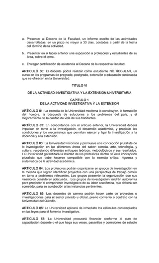 a.  Presentar  al  Decano  de  la  Facultad,  un  informe  escrito  de  las  actividades 
desarrolladas, en un plazo no mayor a 30 días, contados a partir de la fecha 
del término de la actividad. 
b.  Presentar en el lapso anterior una exposición a profesores y estudiantes de su 
área, sobre el tema. 
c.  Entregar certificación de asistencia al Decano de la respectiva facultad. 
ARTICULO  80:  El  docente  podrá  realizar  como  estudiante  NO  REGULAR,  un 
curso en los programas de pregrado, postgrado, extensión o educación continuada 
que se ofrezcan en la Universidad. 
TITULO VI 
DE LA ACTIVIDAD INVESTIGATIVA Y LA EXTENSION UNIVERSITARIA 
CAPITULO 1 
DE LA ACTIVIDAD INVESTIGATIVA Y LA EXTENSION 
ARTÍCULO 81: La esencia de la Universidad moderna la constituyen, la formación 
del  hombre,  la  búsqueda  de  soluciones  a  los  problemas  del  país,  y  el 
mejoramiento de la calidad de vida de sus habitantes. 
ARTÍCULO  82:  En  concordancia  con  el  artículo  anterior,  la  Universidad  deberá 
impulsar  en  torno  a  la  investigación,  el  desarrollo  académico,  y  propiciar  las 
condiciones  y los  mecanismos  que  permitan  ejercer  y  ligar la investigación  a  la 
docencia y a la extensión. 
ARTICULO 83: La Universidad reconoce y promueve una concepción pluralista de 
la  investigación  en  las  diferentes  áreas  del  saber;  ciencia,  arte,  tecnología,  y 
cultura, respetando diferentes enfoques teóricos, metodológicos y sus resultados. 
La Universidad garantizará la libertad de los profesores dentro de esta concepción 
pluralista  que  debe  hacerse  compatible  con  la  esencia  crítica,  rigurosa  y 
sistemática de la actividad académica. 
ARTÍCULO 84: Los profesores podrán organizarse en grupos de investigación en 
la medida que logren identificar proyectos con una perspectiva de trabajo común 
en  torno  a  problemas  relevantes. Los  grupos  poseerán la  organización  que  sus 
miembros consideren adecuada.   Los grupos de investigación tendrán autonomía 
para proponer el componente investigativo de su labor académica, que deberá ser 
sometido, para su aprobación a las instancias pertinentes. 
ARTÍCULO  85:  Los  docentes  de  carrera  podrán  hacer  parte  de  proyectos  o 
investigaciones para el sector privado u oficial, previo convenio o contrato con la 
Universidad del Quindío. 
ARTICULO 86: La Universidad aplicará de inmediato los estímulos contemplados 
en las leyes para el fomento investigativo. 
ARTICULO  87:  La  Universidad  procurará  financiar  conforme  al  plan  de 
capacitación docente o el que haga sus veces, pasantías y comisiones de estudio
 