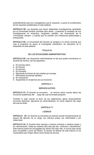 preferiblemente para los investigadores que lo requieran, y previo el cumplimiento 
de los requisitos establecidos en este estatuto. 
ARTÍCULO  88:  Los  docentes  que  hayan  adelantado  investigaciones  aprobadas 
por la Universidad tendrán prioridad para asistir, y presentar el resultado de sus 
investigaciones  en  simposios,  congresos,  paneles,  con  financiación  de  la 
'Universidad, siempre  y cuando que no cuenten con invitaciones patrocinadas y 
presupuesto. 
ARTICULO 89. La Universidad del Quindío se acogerá a la norma nacional que 
crea  el  programa  de  apoyo  al  investigador  colombiano,  sin  desmedro  de  lo 
estipulado en este estatuto. 
TITULO VII 
DE LAS SITUACIONES ADMINISTRATIVAS 
ARTICULO 90: Las situaciones administrativas en las que puede encontrarse un 
docente de Carrera, son las siguientes: 
a.  En servicio activo 
b.  En licencia 
c.  En permiso 
d.  En Comisión 
e.  Ejerciendo funciones de otro empleo por encargo 
f.  Disfrutando de periodo sabático. 
g.  En vacaciones 
h.  Suspendido en el ejercicio de sus funciones 
CAPITULO  I 
SERVICIO ACTIVO 
ARTICULO 91: El docente se encuentra    en servicio activo cuando ejerce las 
funciones académicas del     cargo del cual ha tomado posesión. 
También  lo  esta  cuando  al  tenor  de  los  reglamentos  ejerce  temporalmente 
funciones  directivas,  ejecutivas  y/o  administrativas,  sin hacer  dejación  del  cargo 
del cual es titular. 
CAPITULO 11 
LICENCIA 
ARTICULO   92: Un docente se encuentra en licencia cuando transitoriamente se 
separa  del  ejercicio  de  su  cargo,  por  solicitud  propia,  por  enfermedad  o  por 
maternidad. 
ARTICULO 93. El docente tiene derecho a licencia ordinaria a solicitud propia y 
sin remuneración, hasta por sesenta (60) días del año, continuos o discontinuos. 
Esta licencia podrá ser prorrogable por treinta (30) días más, si ocurre justa causa 
para concederla a juicio del Rector. El tiempo de disfrute de esta licencia no es 
'computable para ningún efecto como tiempo de servicio.
 