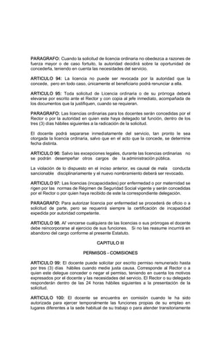 PARAGRAFO: Cuando la solicitud de licencia ordinaria no obedezca a razones de 
fuerza  mayor  o  de  caso  fortuito,  la  autoridad  decidirá  sobre  la  oportunidad  de 
concederla, teniendo en cuenta las necesidades del servicio. 
ARTICULO  94:  La  licencia  no  puede  ser  revocada  por  la  autoridad  que  la 
concede,  pero en todo caso, únicamente el beneficiario podrá renunciar a ella. 
ARTICULO  95:  Toda  solicitud  de  Licencia  ordinaria  o  de  su  prórroga  deberá 
elevarse por escrito ante el Rector y con copia al jefe inmediato, acompañada de 
los documentos que la justifiquen, cuando se requieran. 
PARAGRAFO: Las licencias ordinarias para los docentes serán concedidas por el 
Rector o por la autoridad en quien este haya delegado tal función, dentro de los 
tres (3) días hábiles siguientes a la radicación de la solicitud. 
El  docente  podrá  separarse  inmediatamente  del  servicio,  tan  pronto  le  sea 
otorgada la licencia ordinaria, salvo que en el acto que la concede, se determine 
fecha distinta. 
ARTICULO 96: Salvo las excepciones legales, durante las licencias ordinarias   no 
se  podrán   desempeñar   otros   cargos   de    la administración pública. 
La violación de lo dispuesto en el inciso anterior, es causal de mala   conducta 
sancionable   disciplinariamente y el nuevo nombramiento deberá ser revocado. 
ARTICULO 97: Las licencias (incapacidades) por enfermedad o por maternidad se 
rigen por las  normas de Régimen de Seguridad Social vigente y serán concedidas 
por el Rector o por quien haya recibido de este la correspondiente delegación. 
PARAGRAFO: Para autorizar licencia por enfermedad se procederá de oficio o a 
solicitud  de  parte,  pero  se  requerirá  siempre  la  certificación  de  incapacidad 
expedida por autoridad competente. 
ARTICULO 98. Al' vencerse cualquiera de las licencias o sus prórrogas el docente 
debe reincorporarse al ejercicio de sus funciones.   Si no las reasume incurrirá en 
abandono del cargo conforme al presente Estatuto. 
CAPITULO III 
PERMISOS ­ COMISIONES 
ARTICULO 99: El docente puede solicitar por escrito permiso remunerado hasta 
por tres (3) días  hábiles cuando medie justa causa. Corresponde al Rector o a 
quien este delegue conceder o negar el permiso, teniendo en cuenta los motivos 
expresados por el docente y las necesidades del servicio. El Rector o su delegado 
responderán  dentro  de  las  24  horas  hábiles  siguientes  a  la  presentación  de  la 
solicitud. 
ARTICULO  100:  El  docente  se  encuentra  en  comisión  cuando  le  ha  sido 
autorizada  para  ejercer  temporalmente  las  funciones  propias  de  su  empleo  en 
lugares diferentes a la sede habitual de su trabajo o para atender transitoriamente
 
