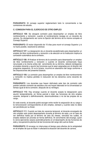 PARAGRAFO:  El  consejo  superior  reglamentará  todo  lo  concerniente  a  las 
comisiones de estudio. 
C. COMISION PARA EL EJERCICIO DE OTRO EMPLEO 
ARTICULO  106:  Se  otorgará  comisión  para  desempeñar  un  empleo  de  libre 
nombramiento  y  remoción,  cuando  el  nombramiento  recaiga  en  un  docente  de 
carrera. Su otorgamiento así como la fijación del término de la misma compete al 
Consejo Superior. 
PARAGRAFO: El rector dispondrá de 15 días para reunir el consejo Superior y si 
no fuere posible, resolverá la solicitud. 
ARTICULO 107: La designación de un docente escalafonado para desempeñar un 
empleo de libre nombramiento y remoción o de elección en la Institución implica la 
concesión automática de la comisión. 
ARTICULO 108: Al finalizar el término de la comisión para desempeñar un empleo 
de  libre  nombramiento  y  remoción  o  cuando  el  docente  comisionado  haya 
renunciado a la misma antes del  vencimiento de su término, deberá reintegrarse 
al empleo docente y asumir las funciones que le sean asignadas por el director del 
programa respectivo, Si no lo hiciere, incurrirá en abandono del cargo conforme a 
las disposiciones del presente Estatuto. 
ARTICULO 109. La comisión para desempeñar un empleo de libre nombramiento 
y  remoci6n  no  implica  pérdida  ni  reducción  de  los  derechos  como  docente  de 
carrera. 
PARAGRAFO:  Los  docentes  que  hayan  disfrutado  este  tipo  de  comisión  solo 
podrán solicitar comisión de estudios una vez hayan laborado en la Universidad un 
tiempo igual al de la comisión, después de su reintegro. 
ARTICULO  110:  Hay  encargo  cuando  el  docente  acepta  la  designación  para 
asumir  temporalmente,  en  forma  parcial  o  total,  las  funciones  de  otro  empleo 
vacante, temporal o definitivamente, desvinculándose o no de las propias de su 
cargo. 
En este evento, el docente podrá escoger entre recibir la asignación de su cargo o 
la remuneración correspondiente al otro empleo, siempre y cuando esta no debe 
ser percibida por su titular. 
ARTICULO 111: Cuando se trate de vacancia temporal, el docente encargado de 
otro empleo solo podrá desempeñarlo durante el término de está y en el caso de 
ser  definitiva  hasta  por  el  término  de  seis  (6)  meses,  vencidos  los  cuales,  el 
empleo deberá ser provisto en forma definitiva. Al vencimiento del encargo, quien 
lo venía ejerciendo cesara automáticamente en el desempeño de las funciones de 
este y recuperará la plenitud de las funciones del cargo del cual es titular. 
PARAGRAFO: El encargo no interrumpe el tiempo para efectos de la antigüedad 
en el empleo de que es titular ni afectará la situación del docente de carrera.
 