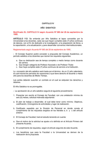 CAPITULO IV 
AÑO  SABATICO 
Modificado EL CAPITULO IV según Acuerdo Nº 085 del 26 de septiembre de 
1995. 
ARTÍCULO  112:  Se  entiende  por  Año  Sabático  el  lapso  concedido  por  la 
Universidad a los docentes, cada vez que hayan cumplido siete (7) años continuos 
de labores, con el fin de dedicarlo a la investigación, a la preparación de libros, a 
la capacitación, a la actualización y para desarrollar convenios interinstitucionales. 
Reglamentado según Acuerdo Nº 085 del 26 de septiembre de 1995. 
­  El Consejo  Superior podrá conceder a propuesta del Consejo Académico, un 
período sabático a los docentes que reúnen los requisitos siguientes: 
a.  Que su dedicación sea de tiempo completo o medio tiempo como docente 
de carrera. 
b.  Que tengan categoría de Profesor Asociado o de Profesor Titular. 
c.  Que haya cumplido siete (7) años contínuos de servicio a la Institución. 
La  concesión del año sabático será hasta por el término  de un (1) año calendario, 
el cual incluirá los períodos de vacaciones a que tiene derecho el docente o medio 
año para los docentes de Medio Tiempo. 
Las  partes  deberán  suscribir  un  contrato en  el  cual  se  estipulan los  derechos  y 
deberes. 
El Año Sabático no es prorrogable. 
­  La aprobación de un año sabático seguirá el siguiente procedimiento: 
1.  Presentar por escrito al Consejo de Facultad, con una antelación mínima de 
seis (6) meses, solicitud motivada adjuntando: 
a.  El  plan  de  trabajo  a  desarrollar,  el  cual  debe  tener  como  mínimo:  Objetivos, 
Justificación, Cronograma de actividades y lugar de realización. 
b.  Certificado  expedido  por  la  División  de  Personal  en  donde  conste  el 
cumplimiento de los requisitos exigidos en los literales a, b  y  c del artículo 
anterior. 
2.  El Consejo de Facultad, hará el estudio teniendo en cuenta: 
a.  Que el motivo de la solicitud se ajuste a lo definido en el Artículo Primero del 
presente Acuerdo. 
b.  El cumplimiento de requisitos, según el artículo segundo de este Acuerdo. 
c.  Los  beneficios  que  para  la  Facultad  o  la  Universidad  se  deriven  de  la 
realización de la propuesta.
 