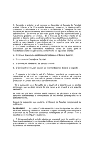 3.  Cumplido  lo  anterior,  si  el  concepto  es  favorable,  el  Consejo  de  Facultad 
enviará  informe  a  la  Vicerrectoría  Académica,  anexando  la  documentación 
presentada por el docente, si el concepto no es favorable, el Consejo de Facultad 
informará por escrito al docente explicando los motivos que se tuvieron para su 
determinación.    El  docente  en  este  caso  podrá  acoger  las  recomendaciones  y 
nuevamente  presenta  su  solicitud.    Si  el  Consejo  de  Facultad  insiste  en  su 
decisión, el docente podrá  acudir como última instancia al Consejo Académico. 
4.  La  Vicerrectoría  Académica  estudiará  todas  las  solicitudes    de  los  períodos 
sabáticos,  comprobando  el  cumplimiento  de  los  requisitos  para  cada  caso  y 
elaborará  el informe para el Consejo Académico. 
5.  El  Consejo  Académico  en  el  estudio  y  evaluación  de  los  años  sabáticos 
presentados  por  la  Vicerrectoría  Académica,  tendrá  en  cuenta  para  la 
recomendación al Consejo Superior, como mínimo los siguientes criterios: 
a.  El número de períodos sabáticos autorizados por el Consejo Superior. 
b.  El concepto del Consejo de Facultad. 
c.  El disfrute por primera vez del período sabático. 
6.  El Consejo Superior, con base en las recomendaciones decidirá al respecto. 
­  El  docente  a  la  iniciación  del  Año  Sabático,  suscribirá  un  contrato  con  la 
Universidad  en  el  cual  se  compromete  a  cumplir  a  cabalidad  el  programa 
presentado.      Una  vez  finalizado  el  período  sabático  el  docente  remitirá  su 
producción al Consejo de Facultad para ser evaluado. 
­  Si  la  evaluación  no  es  favorable,  se le devolverá  al  docente  para los ajustes 
pertinentes,  con  un  plazo  mínimo  de  tres  meses  y  se  enviará  a  una  segunda 
evaluación. 
En  caso  de  que  ésta  continúe  siendo  negativa,  se  procederá  a  aplicar  las 
sanciones  concernientes  al  incumplimiento  de  los  deberes  contemplados  en  el 
Estatuto Docente. 
Cuando  la  evaluación  sea  excelente,  el  Consejo  de  Facultad  recomendará  su 
publicación. 
PARAGRAFO:  La producción del año sabático acreditará puntaje para efectos 
salariales, siempre y cuando sus resultados cumplan con lo reglamentado para la 
evaluación  de  la  producción  académica  contemplada  en  el  Decreto  1444  o 
aquellos que lo modifiquen o sustituyan. 
­  El tiempo dedicado al período sabático se entenderá como de servicio activo. 
Durante este período el docente será eximido de su actividad académica ordinaria 
y tendrá derecho a recibir los salarios y prestaciones sociales correspondientes de 
acuerdo con las normas vigentes.
 