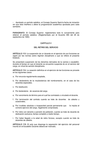 ­  Aprobado un período sabático, el Consejo Superior fijará la fecha de iniciación 
sin  que  ésta interfiera  o  altere  la  programación  académica  aprobada  para  cada 
semestre. 
PARAGRAFO:  El  Consejo  Superior,  reglamentara  todo  lo  concerniente  para 
obtener  el  período  sabático.  (Reglamentado  por  el  Acuerdo  085  del  26  de 
septiembre de 1995) 
CAPITULO V 
DEL RETIRO DEL SERVICIO 
ARTÍCULO 113: La suspensión de un docente en el ejercicio de sus funciones se 
regirá  por  las  normas  sobre  régimen  disciplinario  a  que  se  refiere  el  presente 
Estatuto. 
Se  presentará  suspensión  de los derechos derivados  de la  carrera  o escalafón, 
durante el tiempo en que el docente se encuentre suspenda do en el servicio del 
cargo, en virtud de sanción disciplinaria. 
ARTICULO 114. La cesación definitiva en el ejercicio de las funciones se procede 
en los siguientes casos: 
a.  Por renuncia regularmente aceptada, 
b.  Por  declaratoria  de  la  insubsistencia  del  nombramiento,  en  el  caso  de  los 
docentes especiales. 
c.  Por destitución. 
d.  Por declaratoria   de vacancia del cargo. 
e.  Por vencimiento de término para el cual fue contratado o vinculado el docente. 
f.  Por  terminación  del  contrato  cuando  se  trate  de  docentes    de  cátedra  u 
ocasionales. 
g.  Por  invalidez  absoluta  o incapacidad parcial  permanente  que        le impida  el 
correcto ejercicio del cargo, 'legalmente comprobada. 
h.  Por retiro con derecho a pensión de jubilación, cuando se trate de docente de 
dedicación exclusiva, tiempo completo o medio tiempo. 
i.  Por  haber  llegado  a  la  edad  de  retiro  forzoso,  excepto  cuando  se  trate  de 
docentes de cátedra. 
ARTICULO  115:  El  acto  que  disponga  la  separación  del  ejercicio  del  personal 
inscrito en el Escalafón Docente deberá ser motivado.
 