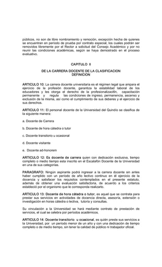 públicos, no son de libre nombramiento y remoción, excepción hecha de quienes 
se encuentran en período de prueba por contrato especial, los cuales podrán ser 
removidos libremente  por  el  Rector  a  solicitud  del  Consejo  Académico  y  por  no 
reunir  las  condiciones  académicas,  según  se  haya  demostrado  en  el  proceso 
evaluativo. 
CAPITULO  II 
DE LA CARRERA DOCENTE DE LA CLASIFICACION 
DEFINICION 
ARTICULO 10: La carrera docente universitaria es el régimen legal que ampara el 
ejercicio  de  la  profesión  docente,  garantiza  la  estabilidad  laboral  de  los 
educadores  y  les  otorga  el  derecho  de  la  profesionalizaci6n,    capacitación 
permanente   y    regula    las condiciones de ingreso, permanencia, ascenso y 
exclusión de la misma, así como el cumplimiento de sus deberes y el ejercicio de 
sus derechos. 
ARTICULO 11: El personal docente de la Universidad del Quindío se clasifica de 
la siguiente manera: 
a. Docente de Carrera 
b. Docente de hora cátedra o tutor 
c. Docente transitorio u ocasional 
d. Docente visitante 
e.  Docente ad­honorem 
ARTICULO  12:  Es  docente de  carrera  quien  con  dedicación  exclusiva,  tiempo 
completo o medio tiempo esta inscrito en el Escalafón Docente de la Universidad 
en una de sus categorías. 
PARAGRAFO:  Ningún  aspirante  podrá  ingresar  a  la  carrera  docente  sin  antes 
haber  cumplido  con  un  período  de  año  lectivo  continuo  en  él  ejercicio  de  la 
docencia  y  satisfacer  los  requisitos  contemplados  en  el  presente  estatuto, 
además  de  obtener  una  evaluación  satisfactoria,  de  acuerdo  a  los  criterios 
estableció por el organismo que le corresponda realizarlo. 
ARTICULO 13: Docente de hora cátedra o tutor, es aquel que se contrata para 
prestar  sus  servicios  en  actividades  de  docencia  directa,  asesoría,  extensión  o 
investigación en horas cátedra o lectiva,  tutoría y consultas. 
Su  vinculación  a  la  Universidad  se  hará  mediante  contrato  de  prestación  de 
servicios, el cual se celebra por períodos académicos. 
ARTICULO 14: Docente transitorio  u ocasional, es quién preste sus servicios a 
la Universidad, por  un período menor de un año y con una dedicación de tiempo 
completo o de medio tiempo, sin tener la calidad de público ni trabajador oficial.
 