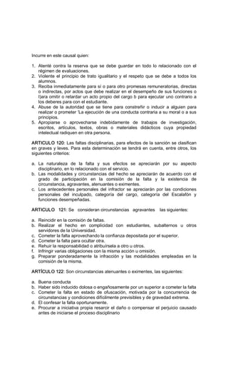 Incurre en este causal quien: 
1.  Atenté  contra la reserva  que  se  debe  guardar  en  todo lo relacionado  con  el 
régimen de evaluaciones. 
2.  Violente el principio de trato igualitario y el respeto que se debe a todos los 
alumnos. 
3.  Reciba inmediatamente para sí o para otro promesas remuneratorias, directas 
o indirectas, por actos que debe realizar en el desempeño de sus funciones o 
I)ara omitir o retardar un acto propio del cargo b para ejecutar uno contrario a 
los deberes para con el estudiante. 
4.  Abuse  de  la  autoridad  que  se  tiene  para  constreñir  o  inducir  a  alguien  para 
realizar o prometer 'La ejecución de una conducta contraria a su moral o a sus 
principios. 
5.  Apropiarse  o  aprovecharse  indebidamente  de  trabajos  de  investigación, 
escritos,  artículos,  textos,  obras  o  materiales  didácticos  cuya  propiedad 
intelectual radiquen en otra persona. 
ARTICULO 120: Las faltas disciplinarias, para efectos de la sanción se clasifican 
en graves y leves. Para esta determinación se tendrá en cuenta, entre otros, los 
siguientes criterios: 
a.  La  naturaleza  de  la  falta  y  sus  efectos  se  apreciarán  por  su  aspecto 
disciplinario, en lo relacionado con el servicio. 
b.  Las modalidades y circunstancias del hecho se apreciarán de acuerdo con el 
grado  de  participación  en  la  comisión  de  la  falta  y  la  existencia  de 
circunstancia, agravantes, atenuantes o eximentes. 
c.  Los  antecedentes  personales  del  infractor  se  apreciarán  por  las  condiciones 
personales  del  inculpado,  categoría  del  cargo,  categoría  del  Escalafón  y 
funciones desempeñadas. 
ARTICULO   121: Se   consideran circunstancias   agravantes    las siguientes: 
a.  Reincidir en la comisión de faltas. 
b.  Realizar  el  hecho  en  complicidad  con  estudiantes,  subalternos  u  otros 
servidores de la Universidad. 
c.  Cometer la falta aprovechando la confianza depositada por el superior. 
d.  Cometer la falta para ocultar otra. 
e.  Rehuir la responsabilidad o atribuírsela a otro u otros. 
f.  Infringir varias obligaciones con la misma acción u omisión. 
g.  Preparar  ponderadamente  la  infracción  y  las  modalidades  empleadas  en  la 
comisión de la misma. 
ARTÍCULO 122: Son circunstancias atenuantes o eximentes, las siguientes: 
a.  Buena conducta 
b.  Haber sido inducido dolosa o engañosamente por un superior a cometer la falta 
c.  Cometer  la  falta  en  estado  de  ofuscación,  motivada  por  la  concurrencia  de 
circunstancias y condiciones difícilmente previsibles y de gravedad extrema. 
d.  El confesar la falta oportunamente. 
e.  Procurar a iniciativa propia resarcir el daño o compensar el perjuicio causado 
antes de iniciarse el proceso disciplinario
 