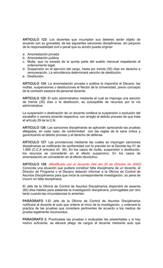 ARTICULO  123:  Los  docentes  que  incumplan  sus  deberes  serán  objeto  de 
acuerdo con su gravedad, de las siguientes sanciones disciplinarias, sin perjuicio 
de la responsabilidad civil o penal que su acción pueda originar: 
a.  Amonestación privada 
b.  Amonestación publica 
c.  Multa,  que  no  exceda  de  la  quinta  parte  del  sueldo  mensual  respetando  el 
ordenamiento legal. 
d.  Suspensión en el ejercicio del cargo, hasta por treinta (30) días sin derecho a 
remuneración. La reincidencia determinará sanción de destitución. 
e.  Destitución. 
ARTICULO 124: La amonestación privada o pública la impondrá el Decano; las 
multas, suspensiones o destituciones el Rector de la Universidad, previo concepto 
de la comisión asesora de personal docente. 
ARTICULO 125: El acto administrativo mediante el cual se imponga una sanción 
de  treinta  (30)  días  o  la  destitución,  es  susceptible  de  recursos  por  la  vía 
administrativa. 
La suspensión o destinación de un docente conlleva la suspensión o exclusión del 
escalafón o carrera docente respectiva, con arreglo al debido proceso de que trata 
el artículo 29 de la C.N. 
ARTICULO 126: Las sanciones disciplinarias se aplicarán apreciando las pruebas 
allegadas,  en  cada  caso,  de  conformidad    con  las  reglas  de  la  sana  crítica  y 
garantizando el debido proceso y el derecho de defensa. 
ARTICULO  127:  Las  providencias  mediante  las  cuales  se  impongan  sanciones 
disciplinarias se notificarán de conformidad con lo previsto en el Decreto ley 01 de 
1.984 (C.C.A artículos 43  44). En los casos de multa, suspensión o destitución, 
los  recursos  se  concederán  en  el  efecto  suspensivo.  En  los  casos  de 
amonestación se concederán en el efecto devolutivo. 
ARTICULO  128:  (Modificado  por  el  Acuerdo  044  del  20  de  Octubre  de  2000) 
Conocida una situación que pudiere constituir falta disciplinaria de un docente, el 
Director  de  Programa  o  el  Decano  deberán  informar  a  la  Oficina  de  Control  de 
Asuntos Disciplinarios para que inicie la correspondiente investigación, so pena de 
incurrir en falta disciplinaria. 
El Jefe de la Oficina de Control de Asuntos Disciplinarios dispondrá de sesenta 
(60) días hábiles para adelantar la investigación disciplinaria, prorrogables por otro 
tanto cuando las circunstancias lo ameriten. 
PARÁGRAFO  1.El  Jefe  de  la  Oficina  de  Control  de  Asuntos  Disciplinarios 
notificará al docente el auto que ordene el inicio de la investigación, y ordenará la 
practica  de  las  pruebas  que  considere  pertinentes  de  acuerdo  a  los  medios  de 
prueba legalmente reconocidos. 
PARAGRAFO 2. Practicadas las pruebas o evaluadas las presentadas y si hay 
motivo  suficiente,  se  elevará  pliego  de  cargos  al  docente  mediante  auto  que
 