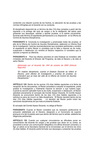 contendrá una relación sucinta de los hechos, la valoración de las pruebas y las 
normas infringidas por el docente con su conducta. 
El disciplinado dispondrá de un término de diez (10) días contados a partir del día 
siguiente  a  la  entrega  del  auto  de  cargos  a  de  la  desfijación  del  edicto  para 
presentar  sus  descargos,  solicitar  y  aportar  pruebas,  si  lo  estima  conveniente. 
Durante este término el expediente permanecerá a su disposición  en la Oficina de 
Control de Asuntos Disciplinarios. 
PARAGRAFO  3:  Concluida la  investigación  y  practicadas  todas  las  pruebas,  el 
jefe de la Oficina de Control de Asuntos Disciplinarios, elaborará un informe final 
de la investigación, hará las recomendaciones que considere pertinentes y remitirá 
el  expediente  al  señor  Rector  si  considera  que  la  falta  a  imponer  es  de  multa, 
suspensión  o  destitución  y/o  remitirá  al  Decano  respectivo  si  considera  que  la 
sanción a imponer es diferente. 
PARAGRAFO 4:  Para los efectos previstos en este Estatuto se considera Jefe 
inmediato del Docente el Director del Programa, de éste el Decano y de éste el 
señor Rector. 
Adicionado  por  el  Acuerdo  No.  044  de  octubre  de  2000  (Artículo 
Segundo): 
“En  materia  disciplinaria,  cuando  el  Estatuto  Docente  se  refiere  al 
Decano,  para  efectos  de  investigación  y  practica  de  pruebas,  se 
entenderá  que  se  trata  del  Jefe  de  la  Oficina  de  Control  de  Asuntos 
Disciplinarios.” 
ARTÍCULO 129: Dentro de los quince (15) días hábiles siguientes a la fecha de 
recepción de los documentos, el Rector procederá a estudiar el expediente, podrá 
ampliar  la  investigación  y  finalmente  imponer  la  sanción  a  que  hubiere  lugar. 
Cuando la sanción aplicable fuere la de multa, suspensión o destitución, el Rector 
solicitará previamente el concepto del Comité Asesor Docente. El Comité Asesor 
Docente  se  pronunciará  dentro  de  los  diez  (10)  días  hábiles  siguientes  a  la 
solicitud so pena de incurrir en falta disciplinaria.  El Rector decidirá dentro de los 
diez  (10)  días  hábiles  siguientes.      La  decisión  del  Rector  podrá  incluir  las 
sanciones disciplinarias de que trata el presente Estatuto. 
El concepto del Comité Asesor Docente, no obliga al Rector. 
PARAGRAFO:  Cuando  el  Rector  considere  que  es  necesario  perfeccionar  la 
actuación  adelantada  por  el  Decano,  designará  a  un  funcionario  de  superior 
jerarquía a la del inculpado para que dentro del término que le señale, adelante las 
diligencias pertinentes. 
ARTICULO  130:  Cuando  por  cualquier  circunstancia  se  dificultara  poner  en 
conocimiento  del  docente  los  cargos  y  las  pruebas  que  obran  en  su  contra,  se 
procederá a enviar una comunicación telegráfica a la última dirección conocida y a 
fijar un edicto en la Secretaria General de la Universidad, por el término de cinco 
(5) días hábiles. El docente podrá formular sus descargos y presentar las pruebas
 