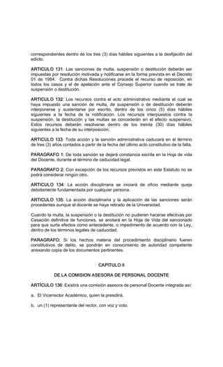 correspondientes dentro de los tres (3) días hábiles siguientes a la desfijaci6n del 
edicto. 
ARTICULO  131.  Las  sanciones de  multa,  suspensión  o  destitución  deberán  ser 
impuestas por resolución motivada y notificarse en la forma prevista en el Decreto 
01  de  1984.  Contra  dichas  Resoluciones  procede  el  recurso  de  reposición,  en 
todos  los  casos  y  el  de  apelación  ante  el  Consejo  Superior  cuando  se  trate  de 
suspensión o destitución. 
ARTICULO  132:  Los  recursos  contra  el  acto  administrativo  mediante  el  cual  se 
haya  impuesto  una  sanción  de  multa,  de  suspensión  o  de  destitución  deberán 
interponerse  y  sustentarse  por  escrito,  dentro  de  los  cinco  (5)  días  hábiles 
siguientes  a  la  fecha  de  la  notificación.  Los  recursos  interpuestos  contra  la 
suspensión,  la  destitución  y  las  multas  se  concederán  en  el  efecto  suspensivo. 
Estos  recursos  deberán  resolverse  dentro  de  los  treinta  (30)  días  hábiles 
siguientes a la fecha de su interposición. 
ARTICULO 133: Toda acción y la sanción administrativa caducará en el término 
de tres (3) años contados a partir de la fecha del último acto constitutivo de la falta. 
PARAGRAFO 1: De toda sanción se dejará constancia escrita en la Hoja de vida 
del Docente, durante el término de caducidad legal. 
PARAGRAFO 2: Con excepción de los recursos previstos en este Estatuto no se 
podrá considerar ningún otro. 
ARTICULO  134:  La  acción  disciplinaria  se  iniciará  de  oficio  mediante  queja 
debidamente fundamentada por cualquier persona. 
ARTICULO  135:  La  acción  disciplinaria  y  la  aplicación  de  las  sanciones  serán 
procedentes aunque el docente se haya retirado de la Universidad. 
Cuando la multa, la suspensión o la destitución no pudieren hacerse efectivas por 
Cesación definitiva de funciones, se anotará en la Hoja de Vida del sancionado 
para que surta efectos como antecedente, o impedimento de acuerdo con la Ley, 
dentro de los términos legales de caducidad. 
PARAGRAFO:  Si  los  hechos  materia  del  procedimiento  disciplinario  fueren 
constitutivos  de  delito,  se  pondrán  en  conocimiento  de  autoridad  competente 
anexando copia de los documentos pertinentes. 
CAPITULO II 
DE LA COMISION ASESORA DE PERSONAL DOCENTE 
ARTÍCULO 136: Existirá una comisión asesora de personal Docente integrada así: 
a.  El Vicerrector Académico, quien la presidirá. 
b.  un (1) representante del rector, con voz y voto.
 