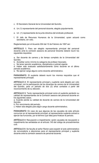 c.  El Secretario General de la Universidad del Quindío. 
d.  Un (1) representante del personal docente, elegido popularmente. 
e.  Un  (1) representante de la junta directiva del sindicato profesoral. 
f.  El  Jefe  de  Recursos  Humanos  de  la  Universidad,  quien  actuará  como 
secretario, sin voto. 
Reglamentado por el Acuerdo 004 del 10 de Febrero de 1997 así: 
ARTÍCULO  1:  Para  ser  elegido  representante  principal  del  personal 
docente ante la comisión asesora de personal Docente deberá reunir los 
siguientes requisitos: 
a.  Ser  docente  de  carrera  y  de  tiempo  completo  de  la  Universidad  del 
Quindio. 
b.  Acreditar como mínimo la categoría de profesor Asociado. 
c.  No tener sanción académica, disciplinaria o judicial vigente. 
d.  Haber  sido  evaluado  satisfactoriamente  como  docente  en  el  último 
periodo académico. 
e.  No ejercer cargo alguno como docente administrativo. 
PARAGRAFO:  El  suplente  deberá  reunir  los  mismos  requisitos  que  el 
representante principal. 
ARTICULO 2: El representante principal y suplente será elegido por voto 
universal, con la participación de los docentes de carrera de la Universidad 
del  Quindio,  para  un  periodo  de  dos  (2)  años  contados  a  partir  del 
reconocimiento de su elección. 
ARTICULO 3: Tanto representante principal como el suplente perderán su 
calidad de representantes de la Comisión asesora del personal docente en 
los siguientes casos. 
a. Cuando pierda su calidad de docente de carrera de la Universidad del 
Quindio. 
b. Por vencimiento del periodo. 
c. Haber sido elegido para algún cargo docente administrativo. 
PARAGRAFO: En caso de que algunas de las causales de este artículo 
concurran en el representante principal, el representante suplente entrará a 
ejercer las funciones, por el término que falta para finalizar el periodo. 
ARTÍCULO 4: Recusación e impedimento: serán causales de recusación e 
impedimento las señaladas en el artículo 145 del código de procedimientos 
civil. 
ARTICULO 5: Se faculta al señor Rector para expedir el acto administrativo 
de  convocatoria  a  elecciones  para  el  representante  principal  y  suplente 
docente ante la comisión asesora de personal docente.
 