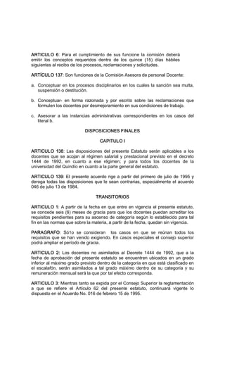 ARTICULO  6:  Para  el  cumplimiento  de  sus  funcione  la  comisión  deberá 
emitir  los  conceptos  requeridos  dentro  de  los  quince  (15)  días  hábiles 
siguientes al recibo de los procesos, reclamaciones y solicitudes. 
ARTÍCULO 137: Son funciones de la Comisión Asesora de personal Docente: 
a.  Conceptuar en los procesos disciplinarios en los cuales la sanción sea multa, 
suspensión o destitución. 
b.  Conceptuar­  en  forma  razonada  y  por  escrito  sobre  las  reclamaciones  que 
formulen los docentes por desmejoramiento en sus condiciones de trabajo. 
c.  Asesorar  a  las  instancias  administrativas  correspondientes  en  los  casos  del 
literal b. 
DISPOSICIONES FINALES 
CAPITULO I 
ARTICULO  138:  Las  disposiciones  del presente  Estatuto  serán  aplicables  a  los 
docentes que se acojan al régimen salarial y prestacional previsto en el decreto 
1444  de  1992,  en  cuanto  a  ese  régimen;  y  para  todos  los  docentes  de  la 
universidad del Quindío en cuanto a la parte general del estatuto. 
ARTICULO 139: El presente acuerdo rige a partir del primero de julio de 1995 y 
deroga todas las disposiciones que le sean contrarias, especialmente el acuerdo 
046 de julio 13 de 1984. 
TRANSITORIOS 
ARTICULO 1: A partir de la fecha en que entre en vigencia el presente estatuto, 
se concede seis (6) meses de gracia para que los docentes puedan acreditar los 
requisitos pendientes para su ascenso de categoría según lo establecido para tal 
fin en las normas que sobre la materia, a partir de la fecha, quedan sin vigencia. 
PARAGRAFO:  Só1o  se  consideran    los  casos  en  que  se  reúnan  todos  los 
requisitos que se han venido exigiendo. En casos especiales el consejo superior 
podrá ampliar el período de gracia. 
ARTICULO  2:  Los  docentes  no  asimilados  al  Decreto  1444  de  1992,  que  a  la 
fecha de aprobación del presente estatuto se encuentren ubicados en un grado 
inferior al máximo grado previsto dentro de la categoría en que está clasificado en 
el  escalafón,  serán  asimilados  a  tal  grado  máximo  dentro  de  su  categoría  y  su 
remuneración mensual será la que por tal efecto corresponda. 
ARTICULO 3: Mientras tanto se expida por el Consejo Superior la reglamentación 
a  que  se  refiere  el  Artículo  62  del  presente  estatuto,  continuará  vigente  lo 
dispuesto en el Acuerdo No. 016 de febrero 15 de 1995.
 