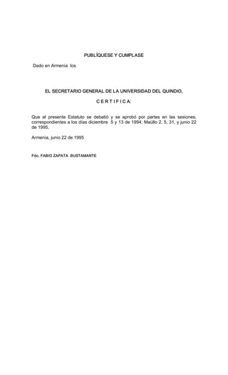 PUBLÍQUESE Y CUMPLASE 
Dado en Armenia  los 
EL SECRETARIO GENERAL DE LA UNIVERSIDAD DEL QUINDIO, 
C E R T I F I C A: 
Que  el  presente  Estatuto  se  debatió  y  se  aprobó  por  partes  en  las  sesiones, 
correspondientes a los días diciembre  5 y 13 de 1994; Maúllo 2, 5, 31, y junio 22 
de 1995. 
Armenia, junio 22 de 1995 
Fdo. FABIO ZAPATA  BUSTAMANTE
 