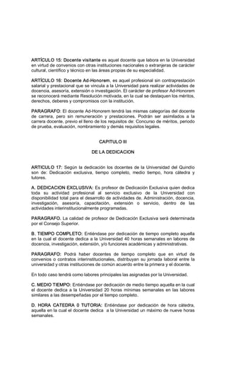 ARTÍCULO 15: Docente visitante es aquel docente que labora en la Universidad 
en virtud de convenios con otras instituciones nacionales o extranjeras de carácter 
cultural, científico y técnico en las áreas propias de su especialidad. 
ARTÍCULO 16: Docente Ad­Honorem, es aquel profesional sin contraprestación 
salarial y prestacional que se vincula a la Universidad para realizar actividades de 
docencia, asesoría, extensión o investigación. El carácter de profesor Ad­Honorem 
se reconocerá mediante Resolución motivada, en la cual se destaquen los méritos, 
derechos, deberes y compromisos con la institución. 
PARAGRAFO: El docente Ad­Honorem tendrá las mismas categorías del docente 
de  carrera,  pero  sin  remuneración  y  prestaciones.  Podrán  ser  asimilados  a  la 
carrera docente, previo el lleno de los requisitos de: Concurso de méritos, periodo 
de prueba, evaluación, nombramiento y demás requisitos legales. 
CAPITULO III 
DE LA DEDICACION 
ARTICULO 17: Según la dedicación los docentes de la Universidad del Quindío 
son  de:  Dedicación  exclusiva,  tiempo  completo,  medio  tiempo,  hora  cátedra  y 
tutores. 
A. DEDICACION EXCLUSIVA: Es profesor de Dedicación Exclusiva quien dedica 
toda  su  actividad  profesional  al  servicio  exclusivo  de  la  Universidad  con 
disponibilidad total para el desarrollo de actividades de. Administración, docencia, 
investigación,  asesoría,  capacitación,  extensión  o  servicio,  dentro  de  las 
actividades interinstitucionalmente programadas. 
PARAGRAFO. La calidad de profesor de Dedicación Exclusiva será determinada 
por el Consejo Superior. 
B. TIEMPO COMPLETO: Entiéndase por dedicación de tiempo completo aquella 
en la cual el docente dedica a la Universidad 40 horas semanales en labores de 
docencia, investigación, extensión, y/o funciones académicas y administrativas. 
PARAGRAFO:  Podrá  haber  docentes  de  tiempo  completo  que  en  virtud  de 
convenios o contratos interinstitucionales, distribuyan su jornada laboral entre la 
universidad y otras instituciones de común acuerdo entre la primera y el docente. 
En todo caso tendrá como labores principales las asignadas por la Universidad. 
C. MEDIO TIEMPO: Entiéndase por dedicación de medio tiempo aquella en la cual 
el docente dedica a la Universidad 20 horas  mínimas semanales en las labores 
similares a las desempeñadas por el tiempo completo. 
D.  HORA  CATEDRA  0  TUTORIA:  Entiéndase  por  dedicación  de  hora  cátedra, 
aquella en la cual el docente dedica  a la Universidad un máximo de nueve horas 
semanales.
 