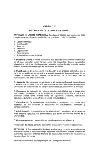 CAPITULO IV 
DISTRIBUCIÓN DE LA JORNADA LABORAL 
ARTÍCULO 18: LABOR  ACADEMICA: Son las actividades que un docente debe 
cumplir en desarrollo de la relación laboral que tiene  con la Universidad. 
a.  Docencia Directa 
b.  Investigación 
c.  Asesoría 
d.  Extensión 
e.  Capacitación 
f.  Administración 
g.  Actividades complementarias 
A. Docencia Directa: Son las actividades que estando debidamente establecidas 
en  el  plan  curricular  toman  formas  como  las  siguientes:  Clases  magistrales, 
laboratorios, prácticas, círculos de demostración, rondas de sala, consulta médica 
externa, intervenciones quirúrgicas, seminarios y tutorías. 
B. Investigación: Se define como investigación a, un proceso sistemático que a 
partir de un problema, se encamina a producir conocimiento en cualquiera de los 
campos  y  niveles  de  las  ciencias,  de  la  técnica,  de  la  tecnología,  de  las 
humanidades, del arte y la filosofía. 
C.  Asesoría:  Se  considera  como  Asesoría  el  trabajo  profesional,  generalmente 
ocasional, que la Universidad solicita o autoriza a través del Consejo Académico a 
un docente en cualquiera de los campos administrativos, académicos o técnicos. 
D. Extensión: La extensión se refiere a aquellas actividades que la Universidad 
realiza  como  prolongación  de  su  acción  en  el  medio  externo.  En  la  práctica  la 
extensión  puede  tomar  formas  como  las  siguientes:  Asesoría,  consultaría, 
actividades culturales y deportivas, docencia e investigación. 
E.  Capacitación:  Se  entiende  por  capacitación lo relacionado  con  orientación  o 
asistencia  de  los  docentes  o  actividades  de  actualización,  formací6n  y 
perfeccionamiento. 
F. Administración: Las actividades de administración se refieren a los cargos de 
nivel  directivo,  ejecutivo,  y/o  administrativo  que  ejerce  un  docente  dentro  de  la 
Universidad. 
G. Complementarias: Las actividades complementarias se refieren a: 
Preparación de clases, consulta estudiantil, evaluación y reuniones académicas. 
ARTICULO 19. Por preparación de clase, evaluación y consulta a estudiantes se 
reconocerá hasta el doble del tiempo asignado a la docencia directa, teniendo en 
cuenta los siguientes criterios: Número de asignaturas, número de estudiantes y 
características del curso. 
Estos reconocimientos serán fijados por los Consejos de Facultad.
 