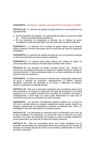 PARAGRAFO.  (Se Suprime  mediante  Acuerdo 004 del 18 de Febrero de 2000). 
ARTICULO 20.  La  dirección de trabajos de grado tendrá un reconocimiento en la 
siguiente forma: 
a.  En los programas de pregrado  por cada trabajo de grado se reconocen hasta 
(2)      horas semanales de labor académica. 
b.  En  los  programas  de  postgrados  la  dirección  de  un  trabajo  de  grado, 
investigación o tesis equivale hasta (4) horas semanales de labor académica. 
. 
PARAGRAFO  1.  La  dirección  de  un  trabajo  de  grado  implica  que  el  docente 
deberá presentar informes mensuales sobre el desarrollo del mismo al organismo 
competente. 
PARAGRAFO 2. La asesoría de trabajos de grado por ser una actividad ocasional 
no tiene reconocimiento en horas de labor académica. 
PARAGRAFO  3.  Un  docente  podrá  dirigir  máximo  dos  trabajos  de  grado.  En 
casos especiales el Consejo de Facultad podrá modificar este número. 
ARTICULO  21.  Los  docentes  de  tiempo  completo  parcial,  que    prestan  sus 
servicios en la facultad de Educación a Distancia en calidad de tutores, tendrán un 
reconocimiento de 12 horas semanales dentro de su labor académica por tutoría, 
durante el periodo académico. 
PARAGRAFO.  El tiempo reconocido se entiende para: preparación, elaboración 
de  guías  y  formatos  de  evaluación,  desplazamiento  al  CREAD,  asesoría 
estudiantil,  evaluación  del  desarrollo  de  la  tutoría  y  calificación  de  trabajos, 
revisión y evaluación de material impreso. 
ARTICULO 22.  Para que la actividad investigativa sea considerada dentro de la 
labor académica, se requiere la aprobación por parte del Consejo de la Facultad 
respectiva  con  el  concepto  favorable  de  la  Facultad  de  Formación  Avanzada  e 
investigaciones  o  quien  haga  sus  veces  quien  determinará  en  cada  caso  el 
número de horas que se reconocerán por dicha actividad. 
PARAGRAFO.  Los  docentes  investigadores  deberán  destinar  por  lo  menos  el 
50%  de  su  jornada  laboral  en  espacios  académicos  donde  puedan  difundir  sus 
trabajos y experiencias, con estudiantes y docentes. La dedicación del  100% a  la 
investigación sólo será autorizada por el consejo superior. 
ARTICULO 23.  Las actividades de extensión serán consideradas como parte de 
la  labor  académica.  Su  aprobación,  el  número  de  horas  a  reconocer  por  dicha 
actividad  y  el  control  del desarrollo  del proyecto  lo  hará  el  Consejo  Académico, 
previa presentación por parte del Consejo de Facultad respectivo. 
ARTICULO  24.  Para  ser  reconocidas  dentro  de  la  labor  académica  de  los 
docentes, las actividades de capacitación deben tener aprobación del Consejo de 
Facultad. El Consejo ejercerá el control de la actividad y determinarán el número 
de horas a reconocer.
 