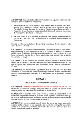 ARTICULO 25.  Las actividades administrativas tienen el siguiente reconocimiento 
dentro de la labor académica del docente: 
a.  Se  considera  como  única  actividad  para  quienes  ejercen  cargos  de  Rector, 
Vicerrectores,  Secretario  General,  Jefe  de  Admisiones  y  Registros,  Jefe  de 
Planeáci6n, Jefe de Bienestar Universitario, Asesor Jurídico, Decanos, Jefes y 
Asistentes de las oficinas de Autoevaluación Institucional, Asistente Académico 
de Planeación y Directores de Institutos. 
b.  Se  toma  como  el  50%  la  labor  académica  para  quienes  desempeñan  los 
cargos  de:  Directores    de  Departamentos  o  Programa,  Coordinadores  de 
Programas. 
Cuando un  Departamento tenga dos o más programas su director ejercerá  ésta 
como  su única actividad. 
ARTICULO 26. Los docentes representantes a los Consejos Superior, académico, 
el presidente de la junta  Directiva de ASPU, el Consejo  Académico, Presidente 
del Fondo  de  Empleados de la  Universidad  tendrán  un reconocimiento de  ocho 
horas  semanales  dentro  de  su  labor  académica  para  atender  las  funciones 
inherentes a su cargo. 
ARTICULO  27.  Cada  semestre los docentes  deberán  someter  a  aprobación  del 
Decano de su Facultad y a solicitud del mismo un plan de labor académico (P.L.A) 
que  considere  las  actividades  que  desarrollará  como  docente  universitario. 
(Articulo 7) 
ARTICULO  28.  El  incumplimiento  injustificado  total  o  parcial  del  Plan  de  Labor 
académico se considera una, falta disciplinaría por parte del docente y ameritará la 
sanción  correspondiente  conforme  a  lo  estipulado  en  el  presente  Estatuto 
Docente. 
CAPITULO V 
VINCULACION Y PROVISION DE CARGOS 
ARTICULO 29.  (Modificado por el Acuerdo 009 del 26 de mayo  de 2003) Todos 
los  cargos  docentes  se  deberán  llenar  por  concurso  público  de  méritos,  cuya 
reglamentación corresponde al Consejo Superior Universitario. 
PARAGRAFO  1.  Cuando  ocurra  una  vacancia,  licencia  o  incapacidad  en  el 
transcurso del período académico, el rector podrá suplirla a solicitud del consejo 
de facultad, mediante contrato provisional sin el cumplimiento de los requisitos del 
artículo, hasta la terminación del periodo académico. 
ARTICULO  30.  La  universidad,  con  el  objeto  de  formar  su  propio  patrimonio 
docente  podrá  vincular,  a  sus  egresados  de  excelente  desempeño  académico 
dentro de la  universidad,  mediante los  trámites  del  concurso  ordinario  público  y 
abierto para la vinculación de docentes
 