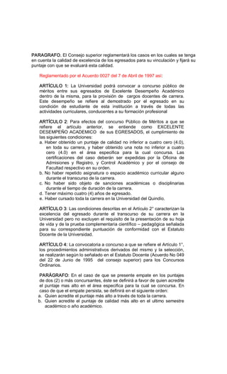 PARAGRAFO. El Consejo superior reglamentará los casos en los cuales se tenga 
en cuenta la calidad de excelencia de los egresados para su vinculación y fijará su 
puntaje con que se evaluará esta calidad. 
Reglamentado por el Acuerdo 0027 del 7 de Abril de 1997 así: 
ARTÍCULO  1:  La  Universidad  podrá  convocar  a  concurso  público  de 
méritos  entre  sus  egresados  de  Excelente  Desempeño  Académico 
dentro de la misma, para la provisión de  cargos docentes de carrera. 
Este  desempeño  se  refiere  al  demostrado  por  el  egresado  en  su 
condición  de  estudiante  de  esta  institución  a  través  de  todas  las 
actividades curriculares, conducentes a su formación profesional 
ARTÍCULO  2:  Para  efectos  del  concurso  Público  de  Méritos  a  que  se 
refiere  el  artículo  anterior,  se  entiende  como  EXCELENTE 
DESEMPEÑO ACADEMICO  de sus EGRESADOS, el cumplimiento de 
las siguientes condiciones: 
a. Haber obtenido un puntaje de calidad no inferior a cuatro cero (4.0), 
en  toda  su  carrera,  y  haber  obtenido  una  nota  no  inferior  a  cuatro 
cero  (4.0)  en  el  área  especifica  para  la  cual  concursa.  Las 
certificaciones  del  caso  deberán  ser  expedidas  por  la  Oficina  de 
Admisiones  y  Registro,  y  Control  Académico  y  por  el  consejo  de 
Facultad respectivo en su orden. 
b. No haber repetido asignatura o espacio académico curricular alguno 
durante el transcurso de la carrera. 
c. No  haber  sido  objeto  de  sanciones  académicas  o  disciplinarias 
durante el tiempo de duración de la carrera. 
d. Tener máximo cuatro (4) años de egresado. 
e. Haber cursado toda la carrera en la Universidad del Quindío. 
ARTÍCULO 3: Las condiciones descritas en el Artículo 2° caracterizan la 
excelencia  del  egresado  durante  el  transcurso  de  su  carrera  en  la 
Universidad pero no excluyen el requisito de la presentación de su hoja 
de vida y de la prueba complementaria científico – pedagógica señalada 
para  su  correspondiente  puntuación  de  conformidad  con  el  Estatuto 
Docente de la Universidad. 
ARTÍCULO 4: La convocatoria a concurso a que se refiere el Artículo 1°, 
los procedimientos administrativos derivados del mismo y la selección, 
se realizarán según lo señalado en el Estatuto Docente (Acuerdo No 049 
del  22  de  Junio  de  1995    del  consejo  superior)  para  los  Concursos 
Ordinarios. 
PARÁGRAFO: En el caso de que se presente empate en los puntajes 
de dos (2) o más concursantes, éste se definirá a favor de quien acredite 
el puntaje mas alto en el área especifica para la cual se concursa. En 
caso de que el empate persista, se definirá en el siguiente orden: 
a.  Quien acredite el puntaje más alto a través de toda la carrera. 
b.  Quien acredite el puntaje de calidad más alto en el ultimo semestre 
académico o año académico.
 
