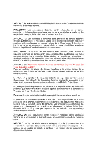 ARTICULO 31. El Rector de la universidad previa solicitud del Consejo Académico 
convocará a concurso docente. 
PARAGRAFO:  Las  necesidades  docentes  serán  estudiadas  en  el  comité 
curricular,  o  del  organismo  que  haga  sus  veces  y  tramitadas  a  través  de  los 
respectivos consejos de facultad ante el consejo académico. 
ARTICULO  32:  Los  llamados  a  concurso  para  provisión  de  cargos  docentes 
deberán publicarse por lo menos dos veces en un diario de circulación nacional y 
mediante  avisos  colocados  en  lugares  visibles  de  la  Universidad.  El  término  de 
inscripción de los aspirantes no podrá ser inferior a quince días hábiles a partir de 
la fecha de publicación del último aviso de convocatoria. 
PARAGRAFO:  En  el  aviso  de  convocatoria  debe  incluirse  como  mínimo  el 
siguiente  texto”solo  se  considerarán  corno  antecedentes  académicos:  los  títulos 
correspondientes  es  a  estudios  Universitarios,  la  experiencia  profesional  y 
académica solicitada, la producción intelectual e investigativa y las actividades de 
dirección académico administrativas debidamente certificadas. 
ARTICULO 33: Modificado mediante Acuerdo del Consejo Superior N° 0027 del 
13 de diciembre de 2007. 
Para  ser  profesor  de  planta  de  tiempo  completo  o  de  medio  tiempo  de  la 
universidad  del  Quindío  se  requiere  como  mínimo,  poseer  Maestría  en  el  área 
correspondiente. 
Los  títulos  de  pregrado  y  de  postgrado  deberán  ser  expedidos  por  Universidad 
Colombiana  y  /o institución  de  Educación  Superior  legalmente  reconocida  o  por 
universidad extranjera debidamente convalidados por el Estado Colombiano. 
El Consejo Superior reglamentará los casos en que se pueda eximir del titulo a las 
personas que demuestren haber realizado aportes significativos en el campo de la 
Técnica,  las Artes y las Humanidades. 
Parágrafo: Las especializaciones clínicas en Medicina se asimilan a Maestrías. 
El  concurso  se  considerara  cerrado  el  día  y  la      hora  especificado  en  el  aviso 
publicado  en  la  prensa.  Solamente  se  considerarán  los  documentos  radicados 
hasta la fecha y hora del   cierre del concurso. Los términos vencen el últimos día 
señalado en   la convocatoria para el cierre del concurso, a la hora de las 6:pm, 
después  de  dicho  día  y  hora,  por  ningún  motivo  se recibirán  otros  aspirantes  y 
antecedentes académicos. 
ARTICULO 34: Los   documentos serán recibidos y radicados por la Secretaria 
General de la universidad, la cual entregará  un comprobante donde se numeran 
éstos. 
ARTICULO  35:  La  Secretaria  General  entregará  todo  la  documentación  a  la 
secretaria del organismo competente, quien firmará al secretario las copias de los 
recibos  en  las  cuales  se  detalle  la  cantidad  y  el  nombre  de  los  documentos 
debidamente foliados.
 