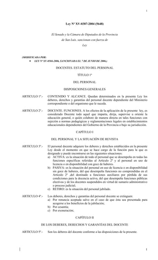 1




                                Ley Nº XV-0387-2004 (5648)


                     El Senado y la Cámara de Diputados de la Provincia
                             de San Luis, sancionan con fuerza de
                                             Ley


(MODIFICADA POR:
        LEY Nº XV-0504-2006, SANCIONADA EL 7 DE JUNIO DE 2006.)

                         DOCENTES. ESTATUTO DEL PERSONAL

                                         TÍTULO 1º

                                      DEL PERSONAL

                              DISPOSICIONES GENERALES

ARTICULO 1º.-     CONTENIDO Y ALCANCE. Quedan determinados en la presente Ley los
                  deberes, derechos y garantías del personal docente dependiente del Ministerio
                  correspondiente o del organismo que le suceda.

ARTICULO 2º.-     DOCENTE. FUNCIONES. A los efectos de la aplicación de la presente ley, es
                  considerado Docente todo aquel que imparta, dirija, supervise u oriente la
                  educación general, o quién colabore de manera directa en tales funciones con
                  sujeción a normas pedagógicas y reglamentaciones legales en establecimientos
                  educacionales dependientes del Gobierno de la Provincia o bajo su jurisdicción.

                                        CAPÍTULO I

                     DEL PERSONAL Y LA SITUACIÓN DE REVISTA

ARTICULO 3º.-     El personal docente adquiere los deberes y derechos establecidos en la presente
                  Ley desde el momento en que se hace cargo de la función para la que es
                  designado y puede encontrarse en las siguientes situaciones:
                  a) ACTIVA: es la situación de todo el personal que se desempeña en todas las
                      funciones específicas referidas al Artículo 2º y al personal en uso de
                      licencia o en disponibilidad con goce de haberes.
                  b) PASIVA: es la situación del personal en uso de licencia o en disponibilidad
                      sin goce de haberes, del que desempeña funciones no comprendidas en el
                      Artículo 2º ,del destinado a funciones auxiliares por pérdida de sus
                      condiciones para la docencia activa, del que desempeña funciones públicas
                      electivas y de los docentes suspendidos en virtud de sumario administrativo
                      o proceso judicial;
                  c) RETIRO: es la situación del personal jubilado.

ARTICULO 4º.-     Los deberes, derechos y garantías del personal docente se extinguen:
                  a) Por renuncia aceptada salvo en el caso de que ésta sea presentada para
                      acogerse a los beneficios de la jubilación;
                  b) Por cesantía;
                  c) Por exoneración;

                                        CAPÍTULO II

              DE LOS DEBERES, DERECHOS Y GARANTÍAS DEL DOCENTE

ARTICULO 5º.-     Son los deberes del docente conforme a las disposiciones de la presente.




                                                                                               1
 