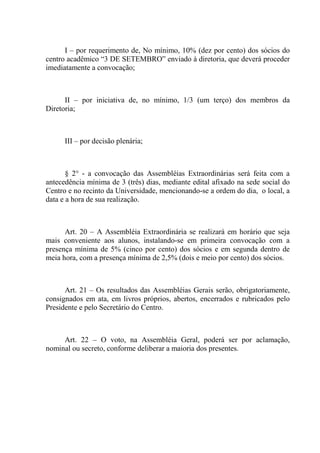 I – por requerimento de, No mínimo, 10% (dez por cento) dos sócios do
centro acadêmico “3 DE SETEMBRO” enviado à diretoria, que deverá proceder
imediatamente a convocação;



      II – por iniciativa de, no mínimo, 1/3 (um terço) dos membros da
Diretoria;



      III – por decisão plenária;



       § 2° - a convocação das Assembléias Extraordinárias será feita com a
antecedência mínima de 3 (três) dias, mediante edital afixado na sede social do
Centro e no recinto da Universidade, mencionando-se a ordem do dia, o local, a
data e a hora de sua realização.



      Art. 20 – A Assembléia Extraordinária se realizará em horário que seja
mais conveniente aos alunos, instalando-se em primeira convocação com a
presença mínima de 5% (cinco por cento) dos sócios e em segunda dentro de
meia hora, com a presença mínima de 2,5% (dois e meio por cento) dos sócios.



      Art. 21 – Os resultados das Assembléias Gerais serão, obrigatoriamente,
consignados em ata, em livros próprios, abertos, encerrados e rubricados pelo
Presidente e pelo Secretário do Centro.



     Art. 22 – O voto, na Assembléia Geral, poderá ser por aclamação,
nominal ou secreto, conforme deliberar a maioria dos presentes.
 