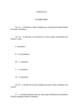 CAPÍTULO II



                                  DA DIRETORIA



     Art. 23 – A Diretoria é órgão colegiado que responde pela administração
do Centro Acadêmico.



      Art. 24 – A Diretoria se constituirá de 6 (seis) cargos, preenchidos por
eleição, a saber:



      I – presidente;



      II – vice-presidente;



      III – 1° secretário;



      V – 1° tesoureiro;



      VI – 2° tesoureiro;



      Art. 25 – a Eleição far-se-á por sufrágio universal e direto, mediante voto
secreto;



       § 1° - os eleitores poderão votar em cada cargo da Diretoria em candidatos
filiados a qualquer Partido Acadêmico.
 