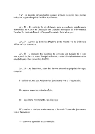 § 2° - só poderão ser candidatos a cargos eletivos os sócios cujos nomes
estiverem registrados pelos Partidos Acadêmicos.



      Art. 26 – É condição de elegibilidade, estar o candidato regularmente
matriculado no Curso de Graduação em Ciências Biológicas da Universidade
Estadual do Norte do Paraná – Campus Faculdades Luiz Meneghel.



       Art. 27 – A posse de direito da Diretoria eleita, realiza-se-à no último dia
útil do mês de novembro.



       Art. 28 – O mandato dos membros da Diretoria terá duração de 1 (um)
ano, a partir da data da posse. Excepcionalmente, a atual diretoria encerrará suas
atividades em 30 de novembro de 2005.



     Art. 29 – Ao Presidente, além das funções executivas próprias do cargo,
compete:



      I – assinar as Atas das Assembléias, juntamente com o 1° secretário;



      II – assinar a correspondência oficial;



      III – autorizar o recebimento e as despesas;



     IV – assinar e rubricar os documentos e livros da Tesouraria, juntamente
com o Tesoureiro;



      V – convocar e presidir as Assembléias;
 