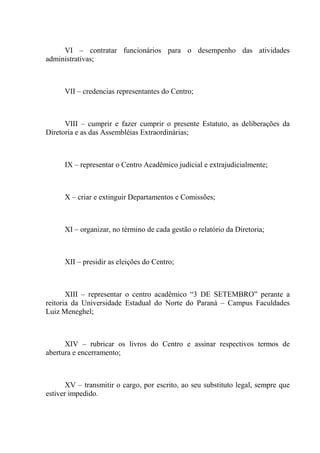 VI – contratar funcionários para o desempenho das atividades
administrativas;



      VII – credencias representantes do Centro;



      VIII – cumprir e fazer cumprir o presente Estatuto, as deliberações da
Diretoria e as das Assembléias Extraordinárias;



      IX – representar o Centro Acadêmico judicial e extrajudicialmente;



      X – criar e extinguir Departamentos e Comissões;



      XI – organizar, no término de cada gestão o relatório da Diretoria;



      XII – presidir as eleições do Centro;



       XIII – representar o centro acadêmico “3 DE SETEMBRO” perante a
reitoria da Universidade Estadual do Norte do Paraná – Campus Faculdades
Luiz Meneghel;



      XIV – rubricar os livros do Centro e assinar respectivos termos de
abertura e encerramento;



       XV – transmitir o cargo, por escrito, ao seu substituto legal, sempre que
estiver impedido.
 