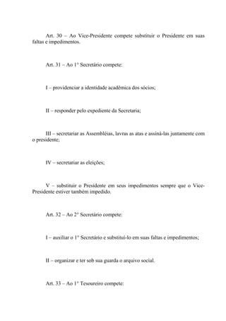 Art. 30 – Ao Vice-Presidente compete substituir o Presidente em suas
faltas e impedimentos.



      Art. 31 – Ao 1° Secretário compete:



      I – providenciar a identidade acadêmica dos sócios;



      II – responder pelo expediente da Secretaria;



      III – secretariar as Assembléias, lavras as atas e assiná-las juntamente com
o presidente;



      IV – secretariar as eleições;



      V – substituir o Presidente em seus impedimentos sempre que o Vice-
Presidente estiver também impedido.



      Art. 32 – Ao 2° Secretário compete:



      I – auxiliar o 1° Secretário e substituí-lo em suas faltas e impedimentos;



      II – organizar e ter sob sua guarda o arquivo social.



      Art. 33 – Ao 1° Tesoureiro compete:
 