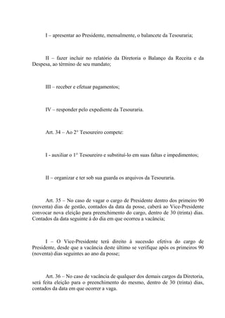 I – apresentar ao Presidente, mensalmente, o balancete da Tesouraria;



     II – fazer incluir no relatório da Diretoria o Balanço da Receita e da
Despesa, ao término de seu mandato;



      III – receber e efetuar pagamentos;



      IV – responder pelo expediente da Tesouraria.



      Art. 34 – Ao 2° Tesoureiro compete:



      I - auxiliar o 1° Tesoureiro e substituí-lo em suas faltas e impedimentos;



      II – organizar e ter sob sua guarda os arquivos da Tesouraria.



      Art. 35 – No caso de vagar o cargo de Presidente dentro dos primeiro 90
(noventa) dias de gestão, contados da data da posse, caberá ao Vice-Presidente
convocar nova eleição para preenchimento do cargo, dentro de 30 (trinta) dias.
Contados da data seguinte á do dia em que ocorreu a vacância;



      I – O Vice-Presidente terá direito à sucessão efetiva do cargo de
Presidente, desde que a vacância deste último se verifique após os primeiros 90
(noventa) dias seguintes ao ano da posse;



      Art. 36 – No caso de vacância de qualquer dos demais cargos da Diretoria,
será feita eleição para o preenchimento do mesmo, dentro de 30 (trinta) dias,
contados da data em que ocorrer a vaga.
 