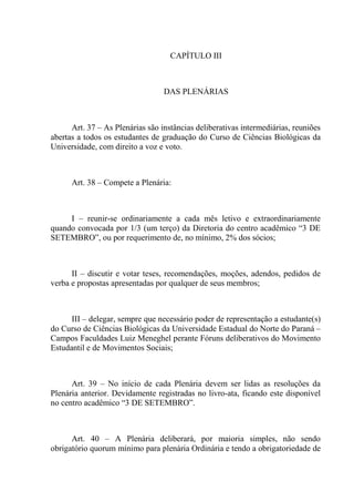 CAPÍTULO III



                                  DAS PLENÁRIAS



      Art. 37 – As Plenárias são instâncias deliberativas intermediárias, reuniões
abertas a todos os estudantes de graduação do Curso de Ciências Biológicas da
Universidade, com direito a voz e voto.



      Art. 38 – Compete a Plenária:



     I – reunir-se ordinariamente a cada mês letivo e extraordinariamente
quando convocada por 1/3 (um terço) da Diretoria do centro acadêmico “3 DE
SETEMBRO”, ou por requerimento de, no mínimo, 2% dos sócios;



      II – discutir e votar teses, recomendações, moções, adendos, pedidos de
verba e propostas apresentadas por qualquer de seus membros;



      III – delegar, sempre que necessário poder de representação a estudante(s)
do Curso de Ciências Biológicas da Universidade Estadual do Norte do Paraná –
Campos Faculdades Luiz Meneghel perante Fóruns deliberativos do Movimento
Estudantil e de Movimentos Sociais;



      Art. 39 – No início de cada Plenária devem ser lidas as resoluções da
Plenária anterior. Devidamente registradas no livro-ata, ficando este disponível
no centro acadêmico “3 DE SETEMBRO”.



      Art. 40 – A Plenária deliberará, por maioria simples, não sendo
obrigatório quorum mínimo para plenária Ordinária e tendo a obrigatoriedade de
 