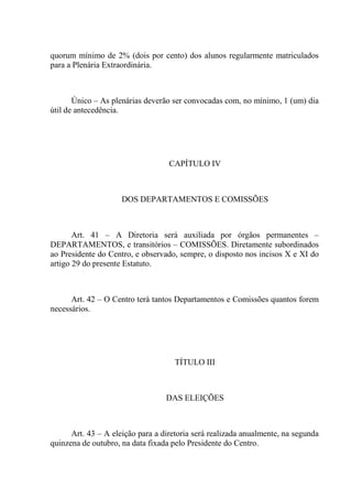 quorum mínimo de 2% (dois por cento) dos alunos regularmente matriculados
para a Plenária Extraordinária.



       Único – As plenárias deverão ser convocadas com, no mínimo, 1 (um) dia
útil de antecedência.




                                   CAPÍTULO IV



                     DOS DEPARTAMENTOS E COMISSÕES



       Art. 41 – A Diretoria será auxiliada por órgãos permanentes –
DEPARTAMENTOS, e transitórios – COMISSÕES. Diretamente subordinados
ao Presidente do Centro, e observado, sempre, o disposto nos incisos X e XI do
artigo 29 do presente Estatuto.



      Art. 42 – O Centro terá tantos Departamentos e Comissões quantos forem
necessários.




                                     TÍTULO III



                                  DAS ELEIÇÕES



      Art. 43 – A eleição para a diretoria será realizada anualmente, na segunda
quinzena de outubro, na data fixada pelo Presidente do Centro.
 