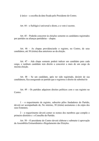 § único – a escolha da data fixada pelo Presidente do Centro.



      Art. 44 – o Sufrágio é universal e direto, e o voto é secreto.



      Art. 45 – Poderão concorrer às eleições somente os candidatos registrados
por partidos ou alianças partidárias – chapas.



      Art. 46 – As chapas providenciarão o registro, no Centro, de seus
candidatos, até 30 (trinta) dias anteriores ao da eleição.



      Art. 47 – Ada chapa somente poderá indicar um candidato para cada
cargo, e nenhum candidato tem direito a concorrer a mais de um cargo da
mesma eleição.



      Art. 48 – Se um candidato, após ter sido registrado, desistir de sua
candidatura, fica assegurado ao partido que o registrou o direito de substituí-lo



      Art. 49 – Os partidos adquirem direitos políticos com o seu registro no
Centro:



      1 – o requerimento de registro, subscrito pêlos fundadores do Partido,
deverá ser acompanhado de, No mínimo, 30 (trinta) assinaturas e da cópia dos
seus Estatutos;

      2 – o requerimento deverá conter os nomes dos membros que compõe o
primeiro diretório e o Conselho do Partido.

      Art. 50 – O presidente do Centro deverá elaborar e submeter à aprovação
da Assembléia Extraordinária o Regulamento das Eleições.
 