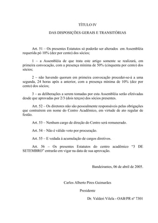 TÍTULO IV

                 DAS DISPOSIÇÕES GERAIS E TRANSITÓRIAS



      Art. 51 – Os presentes Estatutos só poderão ser alterados em Assembléia
requerida pó 10% (dez por cento) dos sócios;

      1 – a Assembléia de que trata este artigo somente se realizará, em
primeira convocação, com a presença mínima de 50% (cinquenta por cento) dos
sócios;

      2 – não havendo quorum em primeira convocação proceder-se-á a uma
segunda, 24 horas após a anterior, com a presença mínima de 10% (dez por
cento) dos sócios;

      3 – as deliberações a serem tomadas por esta Assembléia serão efetivadas
desde que aprovadas por 2/3 (dois terços) dos sócios presentes.

       Art. 52 – Os diretores não são pessoalmente responsáveis pelas obrigações
que contraírem em nome do Centro Acadêmico, em virtude de ato regular de
festão.

      Art. 53 – Nenhum cargo de direção do Centro será remunerado.

      Art. 54 – Não é válido voto por procuração.

      Art. 55 – E vedada á acumulação de cargos diretivos.

    Art. 56 – Os presentes Estatutos do centro acadêmico “3 DE
SETEMBRO” entrarão em vigar na data de sua aprovação.



                                              Bandeirantes, 06 de abril de 2005.



                           Carlos Alberto Pires Guimarães

                                     Presidente

                                          Dr. Valderi Vilela - OAB/PR nº 7301
 