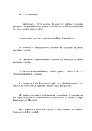 Art. 2° - São seus fins:



      I – representar o corpo discente do curso de Ciências biológicas,
promover a integração de seus membros e manifestar-se publicamente em nome
dos alunos sempre que necessário;



      II – defender os interesses coletivos e individuais dos estudantes:



      III- promover o aperfeiçoamento constante das condições de ensino,
pesquisa e extensão;



      III – promover o aperfeiçoamento constante das condições de ensino,
pesquisa e extensão;



      IV- fomentar o desenvolvimento cultural e político, visando fornecer a
visão crítica perante a sociedade:



     V – integrar-se á luta dos estudantes pelo exercício da democracia, pela
melhora do ensino público e gratuito e pela liberdade de expressão;



      VI – apoiar e incentivar a participação de representantes d corpo discente
nos órgãos colegiados da Universidade Estadual do Norte do Paraná – Campus
Faculdades Luiz Meneghel;



      VII – promover e incentivar relações do corpo docente com alunos e
funcionários da Universidade;
 