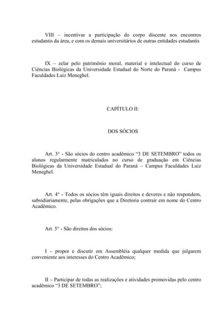 VIII – incentivar a participação do corpo discente nos encontros
estudantis da área, e com os demais universitários de outras entidades estudantis



      IX – zelar pelo patrimônio moral, material e intelectual do curso de
Ciências Biológicas da Universidade Estadual do Norte do Paraná - Campus
Faculdades Luiz Meneghel.




                                     CAPÍTULO II:



                                     DOS SÓCIOS



      Art. 3° - São sócios do centro acadêmico “3 DE SETEMBRO” todos os
alunos regularmente matriculados no curso de graduação em Ciências
Biológicas da Universidade Estadual do Paraná – Campus Faculdades Luiz
Meneghel.



      Art. 4° - Todos os sócios têm iguais direitos e deveres e não respondem,
subsidiariamente, pelas obrigações que a Diretoria contrair em nome do Centro
Acadêmico.



      Art. 5° - São direitos dos sócios:



     I – propor e discutir em Assembléia qualquer medida que julgarem
conveniente aos interesses do Centro Acadêmico;



     II – Participar de todas as realizações e atividades promovidas pelo centro
acadêmico “3 DE SETEMBRO”;
 
