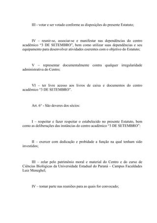 III - votar e ser votado conforme as disposições do presente Estatuto;



      IV – reunir-se, associar-se e manifestar nas dependências do centro
acadêmico “3 DE SETEMBRO”, bem como utilizar suas dependências e seu
equipamento para desenvolver atividades coerentes com o objetivo do Estatuto;



     V – representar documentalmente contra qualquer irregularidade
administrativa do Centro;



     VI – ter livre acesso aos livros de caixa e documentos do centro
acadêmico “3 DE SETEMBRO”.



      Art. 6° - São deveres dos sócios:



     I – respeitar e fazer respeitar o estabelecido no presente Estatuto, bem
como as deliberações das instâncias do centro acadêmico “3 DE SETEMBRO”:



       II – exercer com dedicação e probidade a função na qual tenham sido
investidos;



      III – zelar pelo patrimônio moral e material do Centro e do curso de
Ciências Biológicas da Universidade Estadual do Paraná – Campus Faculdades
Luiz Meneghel;



      IV – tomar parte nas reuniões para as quais for convocado;
 