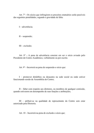 Art. 7° - Os sócios que infringirem os preceitos estatuários serão passíveis
das seguintes penalidades, segundo a gravidade de falta:



      I – advertência;



      II – suspensão;



      III – exclusão;



      Art. 8° - A pena de advertência consiste em ser o sócio avisado pelo
Presidente do Centro Acadêmico, verbalmente ou por escrito.



      Art. 9° - Incorrerá na pena de suspensão o sócio que:



      I – promover distúrbios ou desacatos na sede social ou onde estiver
funcionando sessão de Assembléia do Centro;



     II – faltar com respeito aos diretores, ou membros de qualquer comissão,
quando estiverem em desempenho de suas funções e atribuições;



      III – atribuir-se na qualidade de representante do Centro sem estar
autorizado pela Diretoria.



      Art. 10 – Incorrerá na pena de exclusão o sócio que:
 