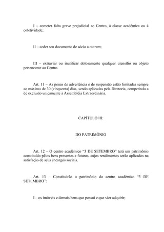 I – cometer falta grave prejudicial ao Centro, à classe acadêmica ou à
coletividade;



      II – ceder seu documento de sócio a outrem;



      III – extraviar ou inutilizar dolosamente qualquer utensílio ou objeto
pertencente ao Centro.



      Art. 11 – As penas de advertência e de suspensão estão limitadas sempre
ao máximo de 30 (cinquenta) dias, sendo aplicadas pela Diretoria, competindo a
de exclusão unicamente à Assembléia Extraordinária.




                                   CAPÍTULO III:



                                 DO PATRIMÔNIO



       Art. 12 – O centro acadêmico “3 DE SETEMBRO” terá um patrimônio
constituído pêlos bens presentes e futuros, cujos rendimentos serão aplicados na
satisfação de seus encargos sociais.



    Art. 13 – Constituirão o patrimônio do centro acadêmico “3 DE
SETEMBRO”:



      I – os imóveis e demais bens que possui e que vier adquirir;
 