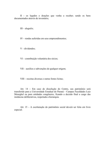 II - os legados e doações que venha a receber; sendo os bens
documentados através de inventário;



      III – aluguéis;



      IV – rendas auferidas em seus empreendimentos;



      V – dividendos;



      VI – contribuição voluntária dos sócios;



      VII – auxílios e subvenções de qualquer origem;



      VIII – receitas diversas e outras fontes lícitas;



       Art. 14 – Em caso de dissolução do Centro, seu patrimônio será
transferido para a Universidade Estadual do Paraná – Campus Faculdades Luiz
Meneghel ou para entidades congêneres, ficando a decisão final a cargo das
instâncias deliberativas, respeitada a hierarquia.



      Art. 15 – A escrituração do patrimônio social deverá ser feita em livro
especial.
 
