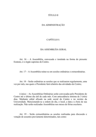 TÍTULO II



                              DA ADMINISTRAÇÃO




                                   CAPÍTULO I:



                            DA ASSEMBLÉIA GERAL



      Art. 16 – A Assembléia, convocada e instalada na forma do presente
Estatuto, é o órgão supremo do Centro.



      Art. 17 – A Assembléia reúne-se em sessões ordinárias e extraordinárias.



      Art. 18 – Serão ordinárias as sessões que se realizarem regularmente, uma
vez por mês, nas quais o Presidente fará relatório das atividades do Centro;



       § único – As Assembléias Ordinárias serão convocadas pelo Presidente do
Centro até o último dia útil de cada mês. Com antecedência mínima de 3 (três)
dias. Mediante edital afixado na sede social do Centro e no recinto da
Universidade. Mencionando-se a ordem do dia, o local, a data e a hora de sua
realização. Não serão realizadas Assembléias nos meses de férias escolares.



      Art. 19 – Serão extraordinárias as sessões realizadas para discussão e
votação de assuntos previamente determinados, tais como:
 