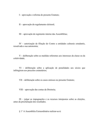 I – aprovação e reforma do presente Estatuto;



      II – aprovação do regulamento eleitoral;



      III – aprovação do regimento interno das Assembléias;



      IV – autorização de filiação do Centro a entidades culturais estudantis,
ressalvada a sua autonomia;



       V – deliberação sobre as medidas referentes aos interesses da classe ou da
coletividade;



       VI – deliberação sobre a aplicação de penalidades aos sócios que
infringirem aos preceitos estatutários;



      VII – deliberação sobre os casos omissos no presente Estatuto;



      VIII – aprovação das contas da Diretoria;



      IX – julgar as impugnações e os recursos interpostos sobre as eleições,
antes da proclamação dos resultados.



      § 1° A Assembléia Extraordinária realizar-se-á:
 