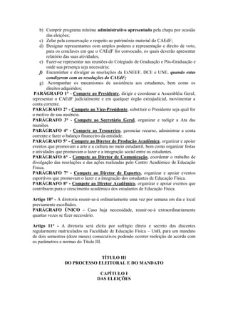 b) Cumprir programa mínimo administrativo apresentado pela chapa por ocasião
        das eleições;
    c) Zelar pela conservação e respeito ao patrimônio material do CAEdF;
    d) Designar representantes com amplos poderes e representação e direito de voto,
        para os conclaves em que o CAEdF for convocado, os quais deverão apresentar
        relatório das suas atividades;
    e) Fazer-se representar nas reuniões do Colegiado de Graduação e Pós-Graduação e
        onde sua presença seja necessária;
    f) Encaminhar e divulgar as resoluções da ExNEEF, DCE e UNE, quando estas
        condizerem com as resoluções do CAEdF;
    g) Acompanhar os mecanismos de assistência aos estudantes, bem como os
        direitos adquiridos;
 PARÁGRAFO 1° - Compete ao Presidente, dirigir e coordenar a Assembléia Geral,
representar o CAEdF judicialmente e em qualquer órgão extrajudicial, movimentar a
conta corrente.
PARÁGRAFO 2° - Compete ao Vice-Presidente, substituir o Presidente seja qual for
o motivo de sua ausência.
PARÁGRAFO 3° - Compete ao Secretário Geral, organizar e redigir a Ata das
reuniões.
PARÁGRAFO 4° - Compete ao Tesoureiro, gerenciar recurso, administrar a conta
corrente e fazer o balanço financeiro da entidade.
PARÁGRAFO 5° - Compete ao Diretor de Produção Acadêmica, organizar e apoiar
eventos que promovam a arte e a cultura no meio estudantil, bem como organizar festas
e atividades que promovam o lazer e a integração social entre os estudantes.
PARÁGRAFO 6° - Compete ao Diretor de Comunicação, coordenar o trabalho de
divulgação das resoluções e das ações realizadas pelo Centro Acadêmico de Educação
Física.
PARÁGRAFO 7° - Compete ao Diretor de Esportes, organizar e apoiar eventos
esportivos que promovam o lazer e a integração dos estudantes de Educação Física.
PARÁGRAFO 8° - Compete ao Diretor Acadêmico, organizar e apoiar eventos que
contribuem para o crescimento acadêmico dos estudantes de Educação Física.

Artigo 10° - A diretoria reunir-se-á ordinariamente uma vez por semana em dia e local
previamente escolhidos.
PARÁGRAFO ÚNICO – Caso haja necessidade, reunir-se-á extraordinariamente
quantas vezes se fizer necessário.

Artigo 11° - A diretoria será eleita por sufrágio direto e secreto dos discentes
regularmente matriculados na Faculdade de Educação Física – UnB, para um mandato
de dois semestres (doze meses) consecutivos podendo ocorrer reeleição de acordo com
os parâmetros e normas do Título III.


                             TÍTULO III
                DO PROCESSO ELEITORAL E DO MANDATO

                                  CAPÍTULO I
                                 DAS ELEIÇÕES
 
