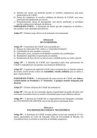 a) Solicitar por escrito sua demissão perante os membros responsáveis pela parte
   administrativa do CAEdF;
b) Deixar de comparecer às reuniões ordinárias da diretoria do CAEdF, sem causa
   justificada antecipadamente por escrito;
c) Reincidentemente, deixar de desempenhar, sem motivo justificado, as atividades
   que lhe couberem por indicação da diretoria.
PARÁGRAFO ÚNICO – A destituição do diretor que não comparecer as reuniões e
não justificar serão analisadas pela diretoria.

Artigo 23° - Nenhum cargo eletivo ou de nomeação será remunerado.


                                   TÍTULO IV
                                 DO PATRIMÔNIO

Artigo 24° - O patrimônio do CAEdF será constituído por:
a) Repasse de verbas pela UNE, relativo a “carteirinha Estudantil”,
b) Contribuição de seus membros e terceiros;
c) Subvenções, juros, correções ou dividendos resultantes das contribuições;
d) Rendimentos adquiridos em promoções da entidade;
e) Rendimentos de bens móveis ou imóveis que a entidade possua ou venha a possuir.

Artigo 25° - A Diretoria do CAEdF será responsável pelos bens patrimoniais do
CAEdF e responderá por eles perante suas instâncias deliberativas.

Artigo 26° - A gerência do capital do CAEdF cabe à tesouraria que, ao final da vigência
da mesma, deverá prestar contas em Assembléia, reunião ordinária para os alunos e
para a futura diretoria.

PARÁGRAFO ÚNICO – A administração da conta-corrente do CAEdF cabe única e
exclusivamente ao Presidente e 1° Tesoureiro. A qualquer membro designado pela
diretoria.

Artigo 27° - Os bens sob posse do CAEdF são inalienáveis.

Artigo 28° - Em caso de ser constatado alguma irregularidade na gestão dos bens será
convocada Assembléia Geral ou reunião extraordinária para as providências cabíveis.

Artigo 29° - A diretoria do CAEdF não se responsabilizará por obrigações contraídas
por ESTUDANTES OU GRUPOS, sem ter havido prévia autorização desta.


                              TÍTULO V
                DAS DISPOSIÇÕES GERAIS E TRANSITÓRIAS

Artigo 30° - A dissolução do CAEdF somente poderá ocorrer por vontade de 2/3 dos
alunos matriculados no Curso de Educação Física da Universidade de Brasília, em
Assembléia Geral, revertendo-se seus bens às entidades congêneres.
 